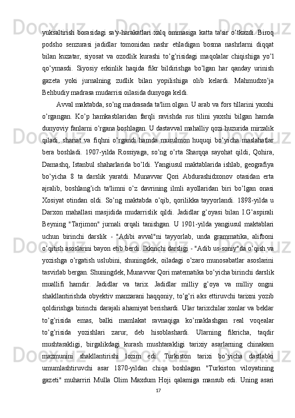 yuksaltirish   borasidagi   sa'y-harakatlari   xalq   ommasiga   katta   ta'sir   o’tkazdi.   Biroq
podsho   senzurasi   jadidlar   tomonidan   nashr   etiladigan   bosma   nashrlarni   diqqat
bilan   kuzatar,   siyosat   va   ozodlik   kurashi   to’g’risidagi   maqolalar   chiqishiga   yo’l
qo’ymasdi.   Siyosiy   erkinlik   haqida   fikr   bildirishga   bo’lgan   har   qanday   urinish
gazeta   yoki   jurnalning   zudlik   bilan   yopilishiga   olib   kelardi.   Mahmudxo’ja
Behbudiy madrasa mudarrisi oilasida dunyoga keldi. 
Avval maktabda, so’ng madrasada ta'lim olgan. U arab va fors tillarini yaxshi
o’rgangan.   Ko’p   hamkasblaridan   farqli   ravishda   rus   tilini   yaxshi   bilgan   hamda
dunyoviy fanlarni o’rgana boshlagan. U dastavval mahalliy qozi huzurida mirzalik
qiladi,   shariat   va   fiqhni   o’rgandi   hamda   musulmon   huquqi   bo’yicha   maslahatlar
bera   boshladi.   1907-yilda   Rossiyaga,   so’ng   o’rta   Sharqqa   sayohat   qildi,   Qohira,
Damashq, Istanbul shaharlarida bo’ldi. Yangiusul  maktablarida ishlab, geografiya
bo’yicha   8   ta   darslik   yaratdi.   Munavvar   Qori   Abdurashidxonov   otasidan   erta
ajralib,   boshlang’ich   ta'limni   o’z   davrining   ilmli   ayollaridan   biri   bo’lgan   onasi
Xosiyat   otindan   oldi.   So’ng   maktabda   o’qib,   qorilikka   tayyorlandi.   1898-yilda   u
Darxon   mahallasi   masjidida   mudarrislik   qildi.   Jadidlar   g’oyasi   bilan   I.G’aspirali
Beyning   "Tarjimon"   jurnali   orqali   tanishgan.   U   1901-yilda   yangiusul   maktablari
uchun   birinchi   darslik   -   "Adibi   avval"ni   tayyorlab,   unda   grammatika,   alifboni
o’qitish asoslarini bayon etib berdi. Ikkinchi darsligi - "Adib us-soniy"da o’qish va
yozishga   o’rgatish   uslubini,   shuningdek,   oiladagi   o’zaro   munosabatlar   asoslarini
tasvirlab bergan. Shuningdek, Munavvar Qori matematika bo’yicha birinchi darslik
muallifi   hamdir.   Jadidlar   va   tarix.   Jadidlar   milliy   g’oya   va   milliy   ongni
shakllantirishda   obyektiv  manzarani   haqqoniy,   to’g’ri   aks   ettiruvchi   tarixni   yozib
qoldirishga birinchi darajali ahamiyat berishardi. Ular tarixchilar xonlar va beklar
to’g’risida   emas,   balki   mamlakat   ravnaqiga   ko’maklashgan   real   voqealar
to’g’risida   yozishlari   zarur,   deb   hisoblashardi.   Ularning   fikricha,   taqdir
mushtarakligi,   birgalikdagi   kurash   mushtarakligi   tarixiy   asarlarning   chinakam
mazmunini   shakllantirishi   lozim   edi.   Turkiston   tarixi   bo’yicha   dastlabki
umumlashtiruvchi   asar   1870-yildan   chiqa   boshlagan   "Turkiston   viloyatining
gazeti"   muharriri   Mulla   Olim   Maxdum   Hoji   qalamiga   mansub   edi.   Uning   asari
17 