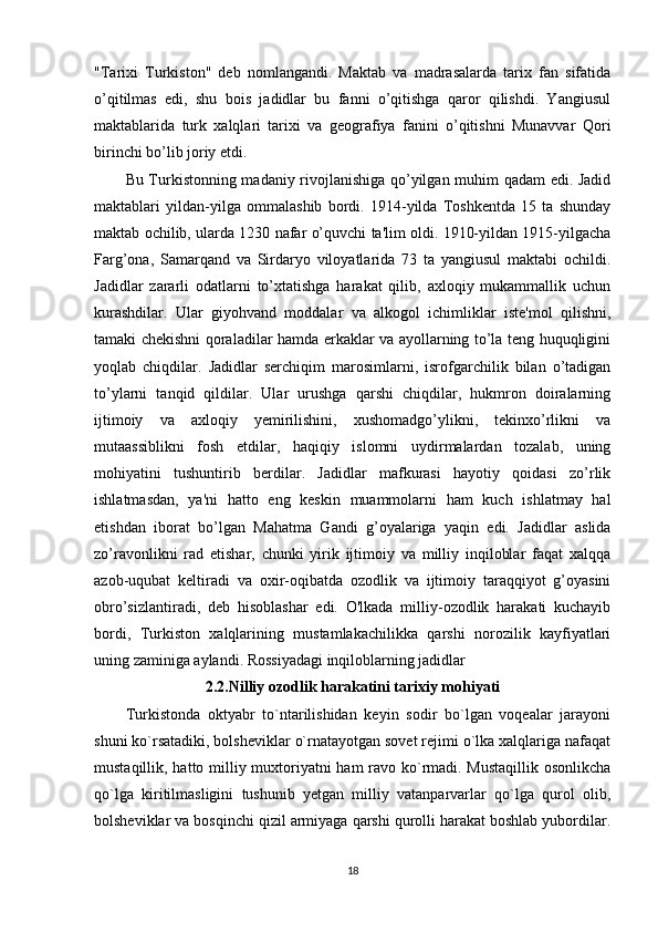 "Tarixi   Turkiston"   deb   nomlangandi.   Maktab   va   madrasalarda   tarix   fan   sifatida
o’qitilmas   edi,   shu   bois   jadidlar   bu   fanni   o’qitishga   qaror   qilishdi.   Yangiusul
maktablarida   turk   xalqlari   tarixi   va   geografiya   fanini   o’qitishni   Munavvar   Qori
birinchi bo’lib joriy etdi. 
Bu Turkistonning madaniy rivojlanishiga qo’yilgan muhim qadam edi. Jadid
maktablari   yildan-yilga   ommalashib   bordi.   1914-yilda   Toshkentda   15   ta   shunday
maktab ochilib, ularda 1230 nafar o’quvchi ta'lim oldi. 1910-yildan 1915-yilgacha
Farg’ona,   Samarqand   va   Sirdaryo   viloyatlarida   73   ta   yangiusul   maktabi   ochildi.
Jadidlar   zararli   odatlarni   to’xtatishga   harakat   qilib,   axloqiy   mukammallik   uchun
kurashdilar.   Ular   giyohvand   moddalar   va   alkogol   ichimliklar   iste'mol   qilishni,
tamaki chekishni qoraladilar hamda erkaklar va ayollarning to’la teng huquqligini
yoqlab   chiqdilar.   Jadidlar   serchiqim   marosimlarni,   isrofgarchilik   bilan   o’tadigan
to’ylarni   tanqid   qildilar.   Ular   urushga   qarshi   chiqdilar,   hukmron   doiralarning
ijtimoiy   va   axloqiy   yemirilishini,   xushomadgo’ylikni,   tekinxo’rlikni   va
mutaassiblikni   fosh   etdilar,   haqiqiy   islomni   uydirmalardan   tozalab,   uning
mohiyatini   tushuntirib   berdilar.   Jadidlar   mafkurasi   hayotiy   qoidasi   zo’rlik
ishlatmasdan,   ya'ni   hatto   eng   keskin   muammolarni   ham   kuch   ishlatmay   hal
etishdan   iborat   bo’lgan   Mahatma   Gandi   g’oyalariga   yaqin   edi.   Jadidlar   aslida
zo’ravonlikni   rad   etishar,   chunki   yirik   ijtimoiy   va   milliy   inqiloblar   faqat   xalqqa
azob-uqubat   keltiradi   va   oxir-oqibatda   ozodlik   va   ijtimoiy   taraqqiyot   g’oyasini
obro’sizlantiradi,   deb   hisoblashar   edi.   O'lkada   milliy-ozodlik   harakati   kuchayib
bordi,   Turkiston   xalqlarining   mustamlakachilikka   qarshi   norozilik   kayfiyatlari
uning zaminiga aylandi. Rossiyadagi inqiloblarning jadidlar 
2.2.Nilliy ozodlik harakatini tarixiy mohiyati
Turkistonda   oktyabr   to`ntarilishidan   keyin   sodir   bo`lgan   voqealar   jarayoni
shuni ko`rsatadiki, bolsheviklar o`rnatayotgan sovet rejimi o`lka xalqlariga nafaqat
mustaqillik, hatto milliy muxtoriyatni ham ravo ko`rmadi. Mustaqillik osonlikcha
qo`lga   kiritilmasligini   tushunib   yetgan   milliy   vatanparvarlar   qo`lga   qurol   olib,
bolsheviklar va bosqinchi qizil armiyaga qarshi qurolli harakat boshlab yubordilar.
18 