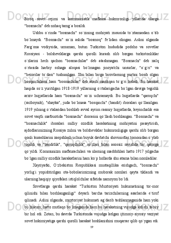 Biroq   sovet   rejimi   va   kommunistik   mafkura   hukmronligi   yillarida   ularga
"bosmachi" deb nohaq tamg`a bosildi. 
Ushbu   o`rinda   "bosmachi"   so`zining   mohiyati   xususida   to`xtamasdan   o`tib
bo`lmaydi.   "Bosmachi"   so`zi   aslida   "bosmoq"   fe`lidan   olingan.   Aslini   olganda
Farg`ona   vodiysida,   umuman,   butun   Turkiston   hududida   podsho   va   sovetlar
Rossiyasi   -   bolsheviklarga   qarshi   qurolli   kurash   olib   borgan   turkistonliklar
o`zlarini   hech   qachon   "bosmachilar"   deb   atashmagan.   "Bosmachi"   deb   xalq
o`rtasida   harbiy   sohaga   aloqasi   bo`lmagan   jinoyatchi   unsurlar,   "o`g`ri"   va
"bezorilar   to`dasi"   tushunilgan.   Shu   bilan   birga   birovlarning   yurtini   bosib   olgan
bosqinchilarni   ham   "bosmachilar"   deb   atash   mantiqan   to`g`ri   keladi.   Bu   harakat
haqida so`z yuritilgan 1918-1919 yillarning o`rtalarigacha bo`lgan davrga tegishli
arxiv   hujjatlarida   ham   "bosmachi"   so`zi   uchramaydi.   Bu   hujjatlarda   "qaroqchi"
(razboynik),   "shayka",   juda   bo`lmasa   "bosqinchi"   (bandit)   iboralari   qo`llanilgan.
1919 yilning o`rtalaridan boshlab avval  ayrim rasmiy hujjatlarda, keyinchalik esa
sovet vaqtli matbuotida "bosmachi" iborasini qo`llash boshlangan. "Bosmachi" va
"bosmachilik"   iboralari   milliy   ozodlik   harakatining   mohiyatini   pasaytirish,
ajdodlarimizning Rossiya zulmi va bolsheviklar hukmronligiga qarshi olib borgan
qonli kurashlarini xaspshlash uchun buyuk davlatchi shovinistlar tomonidan o`ylab
topildi   va   "banditlik",   "qaroqchilik"   so`zlari   bilan   asossiz   ravishda   bir   qatorga
qo`yildi. Kommunizm mafkurachilari va ularning maddohlari hatto 1917 yilgacha
bo`lgan milliy ozodlik harakatlarini ham ko`p hollarda shu atama bilan nomladilar.
Xayriyatki,   O`zbekiston   Respublikasi   mustaqillika   erishgach,   "bosmachi"
yorlig`i   yopishtirilgan   ota-bobolarimizning   muborak   nomlari   qayta   tiklandi   va
ularning haqiqiy qiyofalari istiqlolchilar sifatida namoyon bo`ldi. 
Sovetlarga   qarshi   harakat   "Turkiston   Muxtoriyati   hukumatining   tor-mor
qilinishi   bilan   boshlanganligi"   deyarli   barcha   tarixchilarning   asarlarida   e`tirof
qilinadi. Aslini olganda, muxtoriyat hukumati ag`darib tashlanmaganida ham yoki
bu hukum; hatto mutlaqo bo`lmaganida ham bu harakatning vujudga kelishi tabiiy
bir hol edi. Zotan, bu davrda Turkistonda vujudga kelgan ijtimoiy-siyosiy vaziyat
sovet hokimiyatiga qarshi qurolli harakat boshlanishini muqarrar qilib qo`ygan edi.
19 