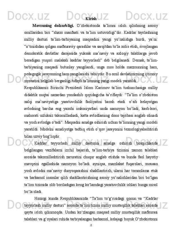 Kirish
Mavzuning   dolzarbligi.   O‘zbekistonda   ta’limni   isloh   qilishning   asosiy
omillaridan   biri   “shaxs   manfaati   va   ta’lim   ustuvorligi“dir.   Kadrlar   tayrlashning
milliy   dasturi   ta’lim-tarbiyaning   maqsadini   yangi   yo‘nalishga   burdi,   ya’ni:
“o‘tmishdan qolgan mafkuraviy qarashlar va sarqitdan to‘la xolis etish, rivojlangan
demokratik   davlatlar   darajasida   yuksak   ma’naviy   va   axloqiy   talablarga   javob
beradigan   yuqori   malakali   kadrlar   tayyorlash“   deb   belgilanadi.   Demak,   ta’lim-
tarbiyaning   maqsadi   butunlay   yangilandi,   unga   mos   holda   mazmunning   ham,
pedagogik jarayonning ham yangilanishi tabiiydir. Bu omil davlatimizning ijtimoiy
siyosatini  belgilab berganligi tufayli ta’limning yangi modeli yaratildi.
Respublikamiz   Birinchi   Prezidenti   Islom   Karimov   ta’lim   tushunchasiga   milliy
didaktik   nuqtai   nazardan   yondashib   quyidagicha   ta’riflaydi:   “Ta’lim   o‘zbekiston
xalqi   ma’naviyatiga   yaratuvchilik   faoliyatini   baxsh   etadi.   o‘sib   kelayotgan
avlodning   barcha   eng   yaxshi   imkoniyatlari   unda   namoyon   bo‘ladi,   kasb-kori,
mahorati uzluksiz takomillashadi, katta avlodlarning dono tajribasi  anglab olinadi
va yosh avlodga o‘tadi“. Maqsadni amalga oshirish uchun ta’limning yangi modeli
yaratildi.   Modelni   amaliyotga   tadbiq   etish   o‘quv   jarayonini   texnologiyalashtirish
bilan uzviy bog‘liqdir. 
Kadrlar   tayyorlash   milliy   dasturini   amalga   oshirish   bosqichlarida
belgilangan   vazifalarni   izchil   bajarish,   ta’lim-tarbiya   tizimini   zamon   talablari
asosida   takomillashtirish   zaruratini   chuqur   anglab   etishda   va   bunda   faol   hayotiy
mavqeini   egallashida   namoyon   bo‘ladi.   ayniqsa,   mamlakat   fuqarolari,   xususan
yosh   avlodni   ma’naviy   dunyoqarashini   shakllantirish,   ularni   har   tomonlama   etuk
va   barkamol   insonlar   qilib   shakllantirishning   asosiy   yo‘nalishlaridan   biri   bo‘lgan
ta’lim tizimida olib boriladigan keng ko‘lamdagi yaratuvchilik ishlari bunga misol
bo‘la oladi.
Hozirgi   kunda   Respublikamizda   “Ta’lim   to‘g‘risidagi   qonun   va   “Kadrlar
tayyorlash milliy dasturi” asosida ta’lim tizimi milliy mustaqillik talablari asosida
qayta   isloh   qilinmoqda.   Undan   ko‘zlangan   maqsad   milliy   mustaqillik   mafkurasi
talablari va g‘oyalari ruhida tarbiyalangan barkamol, kelajagi buyuk O‘zbekistonni
2 