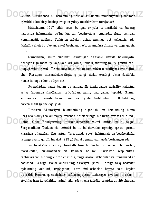 Chunki   Turkistonda   bu   harakatning   boshlanishi   uchun   muxtoriyatning   tor-mor
qilinishi bilan birga boshqa bir qator jiddiy sabablar ham mavjud edi. 
Birinchidan,   1917   yilda   sodir   bo`lgan   oktyabr   to`ntarilishi   va   buning
natijasida   hokimiyatni   qo`lga   kiritgan   bolsheviklar   tomonidan   ilgari   surilgan
kommunistik   mafkura   Turkiston   xalqlari   uchun   mutlaqo   yot   tushuncha   edi.
Mahalliy aholi bu g`oyani avval boshdanoq o`ziga singdira olmadi va unga qarshi
turdi. 
Ikkinchidan,   sovet   hukumati   o`rnatilgan   dastlabki   davrda   hokimiyatni
boshqarishga   mahalliy   xalq   vakillari   jalb   qilinmadi,   ularning   milliy   g`ururi   haq-
huquqi inkor qilindi. Turkistonda bolsheviklar  tomonidan o`rnatilgan sovet  rejimi
chor   Rossiyasi   mustamlakachiligining   yangi   shakli   ekanligi   o`sha   dastlabki
kunlardanoq oshkor bo`lgan edi. 
Uchinchidan,   yangi   tuzum   o`rnatilgan   ilk   kunlardanoq   mahalliy   xalqning
asrlar   davomida   shakllangan   urf-odatlari,   milliy   qadriyatlari   toptaldi.   Shariat
asoslari   va   qozixonalar   bekor   qilindi,   vaqf   yerlari   tortib   olindi,   mulkchilikning
barcha shakliga chek qo`yildi. 
Turkiston   Muxtoriyati   hukumatining   tugatilishi   bu   harakatning   butun
Farg`ona   vodiysida   ommaviy   ravishda   boshlanishiga   bir   turtki   vazifasini   o`tadi,
xolos.   Chor   Rossiyasining   mustamlakachilik   zulmi   ostida   ezilib   kelgan
Farg`onaliklar   Turkistonda   birinchi   bo`lib   bolsheviklar   rejimiga   qarshi   qurolli
kurashga   otlandilar.   Shu   tariqa,   Turkistonda   sovet   hokimiyati   va   bolshevikcha
rejimga qarshi qurolli harakat 1918 yil fevral oyining oxirlarida boshlangan edi. 
Bu   harakatning   asosiy   harakatlantiruvchi   kuchi   dehqonlar,   chorikorlar,
mardikorlar,   hunarmandlar   va   kosiblar   bo`lgan.   Turkiston   respublikasi
rahbarlaradan   birining   e`tirof   etishicha,   unga   asosan   dehqonlar   va   hunarmandlar
qatnashdi.   Ularga   shahar   aholisining   aksariyat   qismi   -   o`ziga   to`q   badavlat
oylalarning   vakillari,   savdogarlar,   islom   dini   arboblari   hamda   ba`zi   boylar
qo`shildi.   Harakat   qatnashchilari   safida   oq-qorani   tushungan   savodxon   kishilar   -
ziyolilar ham ko`pchilikni tashkil qilar edi va ular jadidlar orasidan ajralib chiqqan
20 