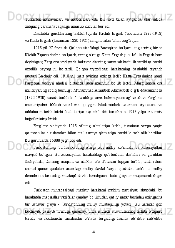 Turkiston   munavarlari   va   muborizlari   edi.   Bir   so`z   bilan   aytganda,   ular   safida
xalqning barcha tabaqasiga mansub kishilar bor edi. 
Dastlabki   guruhlarning   tashkil   topishi   Kichik   Ergash   (taxminan   1885-1918)
va Katta Ergash (taxminan 1880-1921) ning nomlari bilan bog`liqdir. 
1918 yil 27 fevralda Qo`qon atrofidagi Bachqirda bo`lgan janglarning birida
Kichik Ergash shahid bo`lgach, uning o`rniga Katta Ergash (uni Mulla Ergash ham
deyishgan) Farg`ona vodiysida bolsheviklarning mustamlakachilik tartibiga qarshi
ozodlik   bayrog`ini   ko`tardi.   Qo`qon   uyezdidagi   harakatning   dastlabki   tayanch
nuqtasi   Bachqir   edi.   1918   yil   mart   oyining   oxiriga   kelib   Katta   Ergashning   nomi
Farg`ona   vodiysi   aholisi   o`rtasida   juda   mashhur   bo`lib   ketdi.   Marg`ilonda   esa
militsiyaning sobiq boshlig`i Muhammad Aminbek Ahmadbek o`g`li-Madaminbek
(1892-1920) kurash boshladi. "o`z oldiga sovet hokimiyatini ag`darish va Farg`ona
muxtoriyatini   tiklash   vazifasini   qo`ygan   Madaminbek   ustomon   siyosatchi   va
uddaburon tashkilotchi fazilatlariga ega edi", deb tan olinadi 1918 yilga oid arxiv
hujjatlarining birida. 
Farg`ona   vodiysida   1918   yilning   o`rtalariga   kelib,   taxminan   yuzga   yaqin
qo`rboshilar o`z dastalari bilan qizil armiya qismlariga qarshi kurash olib bordilar.
Bu guruhlarda 15000 yigit bor edi. 
Turkistondagi   bu   harakatning   o`ziga   xos   milliy   ko`rinishi   va   xususiyatlari
mavjud   bo`lgan.   Bu   xususiyatlar   harakatdagi   qo`rboshilar   dastalari   va   guruhlari
faoliyatida,   ularning   maqsad   va   istaklar   o`z   ifodasini   topgan   bo`lib,   unda   islom
shariat   qonun-qoidalari   asosidagi   milliy   davlat   barpo   qilishdan   tortib,   to   milliy
demokratik tartibdagi mustaqil davlat tuzishgacha kabi g`oyalar mujassamlashgan
edi. 
Turkiston   mintaqasidagi   mazkur   harakatni   muhim   xususiyati   shundaki,   bu
harakatda maqsadlar vazifalar qanday bo`lishidan qat`iy nazar boshdan oxirigacha
bir   ustuvor   g`oya   -   Turkistonning   milliy   mustaqilligi   yotadi.   Bu   harakat   goh
kuchayib, pasayib turishiga qaramay, unda ishtirok etuvchilarning tarkibi o`zgarib
turishi   va   ikkilamchi   manfaatlar   o`rtada   turganligi   hamda   ob`ektiv   sub`ektiv
21 