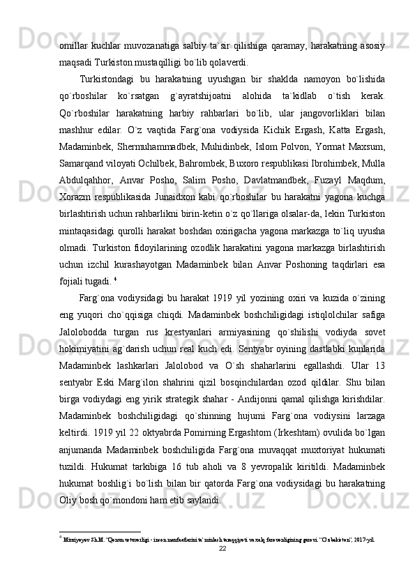 omillar   kuchlar   muvozanatiga   salbiy   ta`sir   qilishiga   qaramay,   harakatning   asosiy
maqsadi Turkiston mustaqilligi bo`lib qolaverdi. 
Turkistondagi   bu   harakatning   uyushgan   bir   shaklda   namoyon   bo`lishida
qo`rboshilar   ko`rsatgan   g`ayratshijoatni   alohida   ta`kidlab   o`tish   kerak.
Qo`rboshilar   harakatning   harbiy   rahbarlari   bo`lib,   ular   jangovorliklari   bilan
mashhur   edilar.   O`z   vaqtida   Farg`ona   vodiysida   Kichik   Ergash,   Katta   Ergash,
Madaminbek,   Shermuhammadbek,   Muhidinbek,   Islom   Polvon,   Yormat   Maxsum,
Samarqand viloyati Ochilbek, Bahrombek, Buxoro respublikasi Ibrohimbek, Mulla
Abdulqahhor,   Anvar   Posho,   Salim   Posho,   Davlatmandbek,   Fuzayl   Maqdum,
Xorazm   respublikasida   Junaidxon   kabi   qo`rboshilar   bu   harakatni   yagona   kuchga
birlashtirish uchun rahbarlikni birin-ketin o`z qo`llariga olsalar-da, lekin Turkiston
mintaqasidagi  qurolli   harakat   boshdan  oxirigacha  yagona   markazga   to`liq  uyusha
olmadi. Turkiston fidoyilarining ozodlik harakatini yagona markazga birlashtirish
uchun   izchil   kurashayotgan   Madaminbek   bilan   Anvar   Poshoning   taqdirlari   esa
fojiali tugadi.  4
Farg`ona   vodiysidagi   bu   harakat   1919   yil   yozining   oxiri   va   kuzida   o`zining
eng   yuqori   cho`qqisiga   chiqdi.   Madaminbek   boshchiligidagi   istiqlolchilar   safiga
Jalolobodda   turgan   rus   krestyanlari   armiyasining   qo`shilishi   vodiyda   sovet
hokimiyatini  ag`darish  uchun   real  kuch   edi.  Sentyabr  oyining  dastlabki   kunlarida
Madaminbek   lashkarlari   Jalolobod   va   O`sh   shaharlarini   egallashdi.   Ular   13
sentyabr   Eski   Marg`ilon   shahrini   qizil   bosqinchilardan   ozod   qildilar.   Shu   bilan
birga   vodiydagi   eng   yirik  strategik   shahar   -   Andijonni   qamal   qilishga   kirishdilar.
Madaminbek   boshchiligidagi   qo`shinning   hujumi   Farg`ona   vodiysini   larzaga
keltirdi. 1919 yil 22 oktyabrda Pomirning Ergashtom (Irkeshtam) ovulida bo`lgan
anjumanda   Madaminbek   boshchiligida   Farg`ona   muvaqqat   muxtoriyat   hukumati
tuzildi.   Hukumat   tarkibiga   16   tub   aholi   va   8   yevropalik   kiritildi.   Madaminbek
hukumat   boshlig`i   bo`lish   bilan   bir   qatorda   Farg`ona   vodiysidagi   bu   harakatning
Oliy bosh qo`mondoni ham etib saylandi. 
4
  Mirziyoyev Sh.M. “Qonun ustuvorligi - inson manfaatlarini ta’minlash taraqqiyoti va xalq farovonligining garovi. “O‘zbekiston”, 2017-yil.
22 