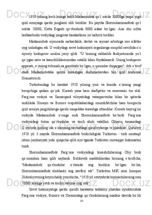 1919 yilning kech kuziga kelib Madaminbek qo`l ostida 30000ga yaqin yigit
qizil   armiyaga   qarshi   janglarni   olib   bordilar.   Bu   paytda   Shermuhammadbek   qo`l
ostida   20000,   Katta   Ergash   qo`rboshida   8000   askar   bo`lgan.   Ana   shu   uchta
lashkarboshi vodiydagi jangovar harakatlarni yo`naltirib turdilar. 
Madaminbek   siymosida   sarkardalik,   davlat   va   siyosat   arbobiga   xos   sifatlar
uyg`unlashgan edi. U vodiydagi sovet hokimiyati organlariga muqobil ravishda o`z
siyosiy   boshqaruv   usulini   joriy   qildi.   "U   bizning   rahbarlik   faoliyatimizda   yo`l
qo`ygan xato va kamchiliklarimizdan ustalik bilan foydalanardi. Uning boshqaruv
apparati, o`zining tribunali va genshtabi bo`lgan, u qonunlar chiqargan", deb e`tirof
etadi   Madaminbekka   qarshi   kurashgan   dushmanlaridan   biri   qizil   komissar
Gramatovich. 
Turkistondagi   bu   harakat   1920   yilning   yozi   va   kuzida   o`zining   yangi
bosqichiga   qadam   qo`ydi.   Kurash   yana   ham   shafqatsiz   va   murosasiz   tus   oldi.
Farg`ona   vodiysi   va   Samarqand   viloyatidagi   vatanparvarlar   bilan   bir   qatorda
endilikda   Xorazm   va   Buxoro   respublikalaridagi   muxolifatchilar   ham   bosqinchi
qizil armiya jangchilariga qarshi muqaddas kurashga otlandilar. Kurash bayrog`ini
vodiyda   Madaminbek   o`rniga   endi   Shermuhammadbek   ko`tardi.   Farg`ona
vodiysidagi   butun   qo`rboshilar   va   tinch   aholi   vakillari   Oltiariq   tumanidagi
G`oyibota qishlog`ida o`zlarining navbatdagi qurultoylariga to`plandilar. Qurultoy
1920   yil   3   mayda   Shermuhammadbek   boshchiligida   Turkiston   -   turk   mustaqil
islom jumhuriyati yoki qisqacha qilib ayo`tganda Turkiston muvaqqat hukumatini
tuzdi. 
Shermuhammadbek   Farg`ona   vodiysidagi   kurashchilarning   Oliy   bosh
qo`mondoni   ham   qilib   saylandi.   Bolshevik   maddohlardan   birining   e`tiroficha,
"Madaminbek   qo`rboshilar   o`rtasida   eng   kuchlisi   bo`lgan   bo`lsa,
Shermuhammadbek   shubhasiz   eng   xavflisi   edi".   Turkiston   MIK   raisi   Inomjon
Xidiraliyevning keyinchalik yozishicha, "1920 yil sentyabrda bosmachilarning soni
70000 kishiga yetdi va kuchli vahima uyg`otdi". 
Sovet   hokimiyatiga   qarshi   qurolli   harakatni   tashkiliy   jihatdan   uyushtirishda
Farg`ona   vodiysi,   Buxoro   va   Xorazmdagi   qo`rboshilarning   mazkur   davrda   bo`lib
23 