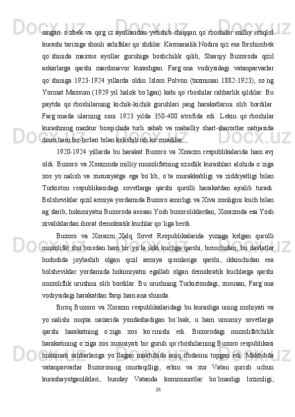 singari   o`zbek   va   qirg`iz   ayollaridan   yetishib   chiqqan   qo`rboshilar   milliy   istiqlol
kurashi tarixiga shonli sahifalar qo`shdilar. Karmanalik Nodira qiz esa Ibrohimbek
qo`shinida   maxsus   ayollar   guruhiga   boshchilik   qilib,   Sharqiy   Buxoroda   qizil
askarlarga   qarshi   mardonavor   kurashgan.   Farg`ona   vodiysidagi   vatanparvarlar
qo`shiniga   1923-1924   yillarda   oldin   Islom   Polvon   (taxminan   1882-1923),   so`ng
Yormat Maxsum  (1929 yil halok bo`lgan) kabi qo`rboshilar rahbarlik qildilar. Bu
paytda   qo`rboshilarning   kichik-kichik   guruhlari   jang   harakatlarini   olib   bordilar.
Farg`onada   ularning   soni   1923   yilda   350-400   atrofida   edi.   Lekin   qo`rboshilar
kurashning   mazkur   bosqichida   turli   sabab   va   mahalliy   shart-sharoitlar   natijasida
doim ham bir-birlari bilan kelishib ish ko`rmadilar. 
1920-1924   yillarda   bu   harakat   Buxoro   va   Xorazm   respublikalarida   ham   avj
oldi. Buxoro va Xorazmda milliy muxolifatning ozodlik kurashlari alohida o`ziga
xos   yo`nalish   va   xususiyatga   ega   bo`lib,   o`ta   murakkabligi   va   ziddiyatligi   bilan
Turkiston   respublikasidagi   sovetlarga   qarshi   qurolli   harakatdan   ajralib   turadi.
Bolsheviklar qizil armiya yordamida Buxoro amirligi va Xiva xonligini kuch bilan
ag`darib, hokimiyatni Buxoroda asosan Yosh buxoroliklardan, Xorazmda esa Yosh
xivaliklardan iborat demokratik kuchlar qo`liga berdi. 
Buxoro   va   Xorazm   Xalq   Sovet   Respublikalarida   yuzaga   kelgan   qurolli
muxolifat shu boisdan ham bir yo`la ikki kuchga qarshi, birinchidan, bu davlatlar
hududida   joylashib   olgan   qizil   armiya   qismlariga   qarshi,   ikkinchidan   esa
bolsheviklar   yordamida   hokimiyatni   egallab   olgan   demokratik   kuchlarga   qarshi
muxoliflik urushini   olib bordilar.  Bu  urushning  Turkistondagi,  xususan,   Farg`ona
vodiysidagi harakatdan farqi ham ana shunda. 
Biroq   Buxoro   va   Xorazm   respublikalaridagi   bu   kurashga   uning   mohiyati   va
yo`nalishi   nuqtai   nazarida   yondashadigan   bo`lsak,   u   ham   umumiy   sovetlarga
qarshi   harakatning   o`ziga   xos   ko`rinishi   edi.   Buxorodagi   muxolifatchilik
harakatining o`ziga xos xususiyati bir guruh qo`rboshilarning Buxoro respublikasi
hukumati   rahbarlariga   yo`llagan   maktubida   aniq   ifodasini   topgan   edi.   Maktubda
vatanparvarlar   Buxoroning   mustaqilligi,   erkin   va   xur   Vatan   qurish   uchun
kurashayotganliklari,   bunday   Vatanda   kommunistlar   bo`lmasligi   lozimligi,
25 