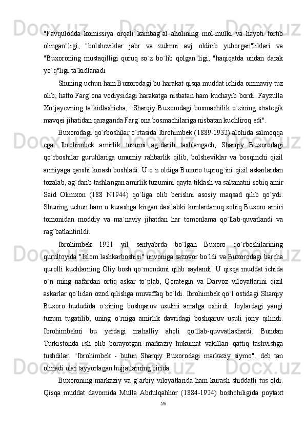 "Favqulodda   komissiya   orqali   kambag`al   aholining   mol-mulki   va   hayoti   tortib
olingan"ligi,   "bolsheviklar   jabr   va   zulmni   avj   oldirib   yuborgan"liklari   va
"Buxoroning   mustaqilligi   quruq   so`z   bo`lib   qolgan"ligi,   "haqiqatda   undan   darak
yo`q"ligi ta`kidlanadi. 
Shuning uchun ham Buxorodagi bu harakat qisqa muddat ichida ommaviy tuz
olib, hatto Farg`ona vodiysidagi harakatga nisbatan ham kuchayib bordi. Fayzulla
Xo`jayevning   ta`kidlashicha,  "Sharqiy  Buxorodagi   bosmachilik  o`zining  strategik
mavqei jihatidan qaraganda Farg`ona bosmachilariga nisbatan kuchliroq edi". 
Buxorodagi qo`rboshilar o`rtasida Ibrohimbek (1889-1932) alohida salmoqqa
ega.   Ibrohimbek   amirlik   tuzumi   ag`darib   tashlangach,   Sharqiy   Buxorodagi
qo`rboshilar   guruhlariga   umumiy   rahbarlik   qilib,   bolsheviklar   va   bosqinchi   qizil
armiyaga qarshi kurash boshladi. U o`z oldiga Buxoro tuprog`ini qizil askarlardan
tozalab, ag`darib tashlangan amirlik tuzumini qayta tiklash va saltanatni sobiq amir
Said   Olimxon   (188   N1944)   qo`liga   olib   berishni   asosiy   maqsad   qilib   qo`ydi.
Shuning uchun ham u kurashga kirgan dastlabki kunlardanoq sobiq Buxoro amiri
tomonidan   moddiy   va   ma`naviy   jihatdan   har   tomonlama   qo`llab-quvatlandi   va
rag`batlantirildi. 
Ibrohimbek   1921   yil   sentyabrda   bo`lgan   Buxoro   qo`rboshilarining
qurultoyida "Islom lashkarboshisi" unvoniga sazovor bo`ldi va Buxorodagi barcha
qurolli   kuchlarning   Oliy   bosh   qo`mondoni   qilib   saylandi.   U   qisqa   muddat   ichida
o`n   ming   nafardan   ortiq   askar   to`plab,   Qorategin   va   Darvoz   viloyatlarini   qizil
askarlar qo`lidan ozod qilishga muvaffaq bo`ldi. Ibrohimbek qo`l ostidagi Sharqiy
Buxoro   hududida   o`zining   boshqaruv   usulini   amalga   oshirdi.   Joylardagi   yangi
tuzum   tugatilib,   uning   o`rniga   amirlik   davridagi   boshqaruv   usuli   joriy   qilindi.
Ibrohimbekni   bu   yerdagi   mahalliy   aholi   qo`llab-quvvatlashardi.   Bundan
Turkistonda   ish   olib   borayotgan   markaziy   hukumat   vakillari   qattiq   tashvishga
tushdilar.   "Ibrohimbek   -   butun   Sharqiy   Buxorodagi   markaziy   siymo",   deb   tan
olinadi ular tayyorlagan hujjatlarning birida. 
Buxoroning markaziy  va g`arbiy viloyatlarida ham   kurash   shiddatli  tus  oldi.
Qisqa   muddat   davomida   Mulla   Abdulqahhor   (1884-1924)   boshchiligida   poytaxt
26 