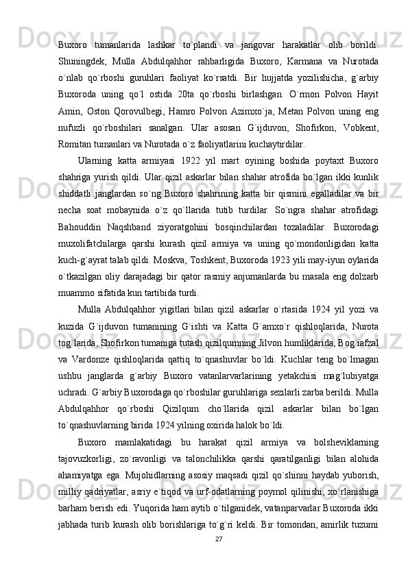 Buxoro   tumanlarida   lashkar   to`plandi   va   jangovar   harakatlar   olib   borildi.
Shuningdek,   Mulla   Abdulqahhor   rahbarligida   Buxoro,   Karmana   va   Nurotada
o`nlab   qo`rboshi   guruhlari   faoliyat   ko`rsatdi.   Bir   hujjatda   yozilishicha,   g`arbiy
Buxoroda   uning   qo`l   ostida   20ta   qo`rboshi   birlashgan.   O`rmon   Polvon   Hayit
Amin,   Oston   Qorovulbegi,   Hamro   Polvon   Azimxo`ja,   Metan   Polvon   uning   eng
nufuzli   qo`rboshilari   sanalgan.   Ular   asosan   G`ijduvon,   Shofirkon,   Vobkent,
Romitan tumanlari va Nurotada o`z faoliyatlarini kuchaytirdilar. 
Ularning   katta   armiyasi   1922   yil   mart   oyining   boshida   poytaxt   Buxoro
shahriga yurish qildi. Ular  qizil askarlar  bilan shahar  atrofida bo`lgan ikki kunlik
shiddatli   janglardan   so`ng   Buxoro   shahrining   katta   bir   qismini   egalladilar   va   bir
necha   soat   mobaynida   o`z   qo`llarida   tutib   turdilar.   So`ngra   shahar   atrofidagi
Bahouddin   Naqshband   ziyoratgohini   bosqinchilardan   tozaladilar.   Buxorodagi
muxolifatchilarga   qarshi   kurash   qizil   armiya   va   uning   qo`mondonligidan   katta
kuch-g`ayrat talab qildi. Moskva, Toshkent, Buxoroda 1923 yili may-iyun oylarida
o`tkazilgan   oliy   darajadagi   bir   qator   rasmiy   anjumanlarda   bu   masala   eng   dolzarb
muammo sifatida kun tartibida turdi. 
Mulla   Abdulqahhor   yigitlari   bilan   qizil   askarlar   o`rtasida   1924   yil   yozi   va
kuzida   G`ijduvon   tumanining   G`ishti   va   Katta   G`amxo`r   qishloqlarida,   Nurota
tog`larida, Shofirkon tumaniga tutash qizilqumning Jilvon humliklarida, Bog`iafzal
va   Vardonze   qishloqlarida   qattiq   to`qnashuvlar   bo`ldi.   Kuchlar   teng   bo`lmagan
ushbu   janglarda   g`arbiy   Buxoro   vatanlarvarlarining   yetakchisi   mag`lubiyatga
uchradi. G`arbiy Buxorodaga qo`rboshilar guruhlariga sezilarli zarba berildi. Mulla
Abdulqahhor   qo`rboshi   Qizilqum   cho`llarida   qizil   askarlar   bilan   bo`lgan
to`qnashuvlarning birida 1924 yilning oxirida halok bo`ldi. 
Buxoro   mamlakatidagi   bu   harakat   qizil   armiya   va   bolsheviklarning
tajovuzkorligi,   zo`ravonligi   va   talonchilikka   qarshi   qaratilganligi   bilan   alohida
ahamiyatga  ega.   Mujohidlarning  asosiy   maqsadi  qizil  qo`shinni  haydab  yuborish,
milliy qadriyatlar, asriy e`tiqod va urf-odatlarning poymol  qilinishi, xo`rlanishiga
barham berish edi. Yuqorida ham aytib o`tilganidek, vatanparvarlar Buxoroda ikki
jabhada turib kurash olib borishlariga to`g`ri keldi. Bir tomondan, amirlik tuzumi
27 