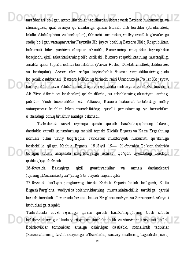 tarafdorlari bo`lgan muxolifatchilar jadidlardan iborat yosh Buxoro hukumatiga va
shuningdek,   qizil   armiya   qo`shinlariga   qarshi   kurash   olib   bordilar   (Ibrohimbek,
Mulla  Abdulqahhor  va  boshqalar),  ikkinchi  tomondan,  milliy  ozodlik  g`oyalariga
sodiq bo`lgan vatanparvarlar Fayzulla Xo`jayev boshliq Buxoro Xalq Respublikasi
hukumati   bilan   yashirin   aloqalar   o`rnatib,   Buxoroning   muqaddas   tuprog`idan
bosqinchi qizil askarkarlarning olib ketilishi, Buxoro respublikasining mustaqilligi
amalda qaror topishi uchun kurashdilar (Anvar Posho, Davlatmandbek, Jabborbek
va   boshqalar).   Aynan   ular   safiga   keyinchalik   Buxoro   respublikasining   juda
ko`pchilik rahbarlari (Buxoro MIKning birinchi raisi Usmonxo`ja Po`lat Xo`jayev,
harbiy ishlar noziri Abdulhamid Oripov, respublika militsiyasi  va cheka boshlig`i
Ali   Rizo   Afandi   va   boshqalar)   qo`shildilarki,   bu   arboblarning   aksariyati   kechagi
jadidlar   Yosh   buxoroliklar   edi.   Afsuski,   Buxoro   hukumat   tarkibidagi   milliy
vatanparvar   kuchlar   bilan   muxolifatdagi   qurolli   guruhlarning   yo`lboshchilari
o`rtasidagi ochiq bitishuv amalga oshmadi. 
Turkistonda   sovet   rejimiga   qarshi   qurolli   harakatr.q.q.h.ning   1davri,
dastlabki   qurolli   guruxdarning   tashkil   topishi   Kichik   Ergash   va   Katta   Ergashning
nomlari   bilan   uzviy   bog liqdir.   Turkiston   muxtoriyati   hukumati   qo shinigaʻ ʻ
boshchilik   qilgan   Kichik   Ergash.   1918-yil   19—   21-fevralda   Qo qon	
ʻ   shahrida
bo lgan   urush   natijasida   mag lubiyatga   uchrab,   Qo qon   uyezdidagi   Bachqir	
ʻ ʻ ʻ
qishlog iga chekindi.	
ʻ
26-fevralda   Bachqirga   qizil   gvardiyachilar   va   arman   dashnokdari
(qarang   „Dashnakiutyun“ )ning 5 ta otryadi hujum qildi.
27-fevralda   bo lgan   janglarning   birida   Kichik   Ergash   halok   bo lgach,   Katta	
ʻ ʻ
Ergash   Farg ona   vodiysida	
ʻ   bolsheviklarning   mustamlakachilik   tartibiga   qarshi
kurash boshladi. Tez orada harakat butun Farg ona vodiysi va Samarqand viloyati	
ʻ
hududlariga tarqaldi.
Turkistonda   sovet   rejimiga   qarshi   qurolli   harakatr.q.q.h.niig   bosh   sababi
bolsheviklarning o lkada yuritgan mustamlakachilik va shovinistik siyosati bo ldi.	
ʻ ʻ
Bolsheviklar   tomonidan   amalga   oshirilgan   dastlabki   sotsialistik   tadbirlar
(korxonalarning   davlat   ixtiyoriga   o tkazilishi,   xususiy   mulkning   tugatilishi,   oziq-	
ʻ
28 