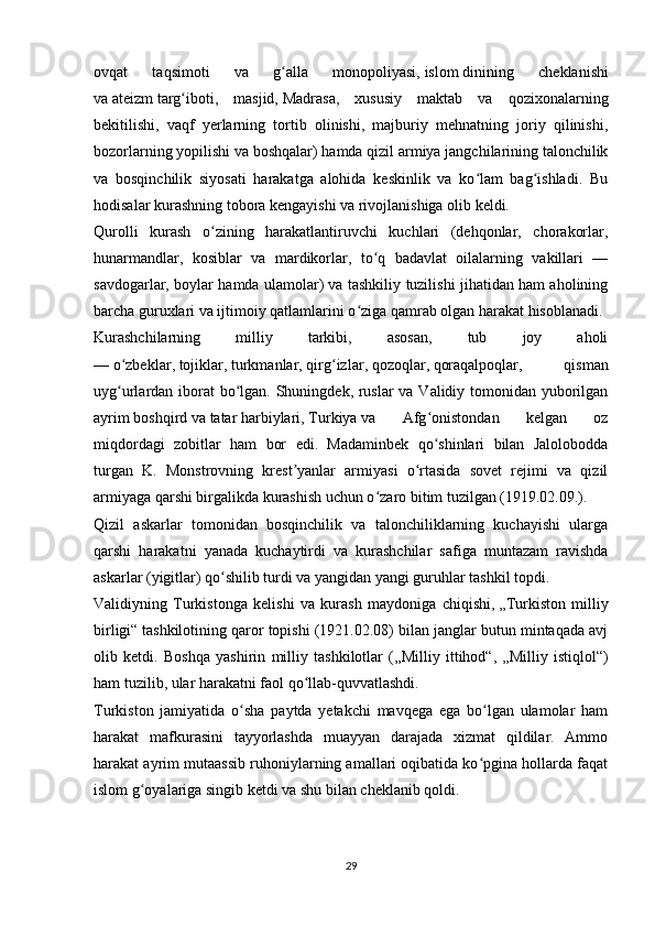 ovqat   taqsimoti   va   g alla   monopoliyasi,ʻ   islom   dinining   cheklanishi
va   ateizm   targ iboti,   masjid,	
ʻ   Madrasa ,   xususiy   maktab   va   qozixonalarning
bekitilishi,   vaqf   yerlarning   tortib   olinishi,   majburiy   mehnatning   joriy   qilinishi,
bozorlarning yopilishi va boshqalar) hamda qizil armiya jangchilarining talonchilik
va   bosqinchilik   siyosati   harakatga   alohida   keskinlik   va   ko lam   bag ishladi.   Bu	
ʻ ʻ
hodisalar kurashning tobora kengayishi va rivojlanishiga olib keldi.
Qurolli   kurash   o zining   harakatlantiruvchi   kuchlari   (dehqonlar,   chorakorlar,	
ʻ
hunarmandlar,   kosiblar   va   mardikorlar,   to q   badavlat   oilalarning   vakillari   —	
ʻ
savdogarlar, boylar hamda ulamolar) va tashkiliy tuzilishi jihatidan ham aholining
barcha guruxlari va ijtimoiy qatlamlarini o ziga qamrab olgan harakat hisoblanadi.	
ʻ
Kurashchilarning   milliy   tarkibi,   asosan,   tub   joy   aholi
—   o zbeklar	
ʻ ,   tojiklar ,   turkmanlar ,   qirg izlar	ʻ ,   qozoqlar ,   qoraqalpoqlar ,   qisman
uyg urlardan iborat  bo lgan. Shuningdek, ruslar va Validiy tomonidan yuborilgan	
ʻ ʻ
ayrim   boshqird   va   tatar   harbiylari,   Turkiya   va   Afg onistondan   kelgan   oz	
ʻ
miqdordagi   zobitlar   ham   bor   edi.   Madaminbek   qo shinlari   bilan   Jalolobodda
ʻ
turgan   K.   Monstrovning   krest yanlar   armiyasi   o rtasida   sovet   rejimi   va   qizil	
ʼ ʻ
armiyaga qarshi birgalikda kurashish uchun o zaro bitim tuzilgan (1919.02.09.).	
ʻ
Qizil   askarlar   tomonidan   bosqinchilik   va   talonchiliklarning   kuchayishi   ularga
qarshi   harakatni   yanada   kuchaytirdi   va   kurashchilar   safiga   muntazam   ravishda
askarlar (yigitlar) qo shilib turdi va yangidan yangi guruhlar tashkil topdi.	
ʻ
Validiyning   Turkistonga   kelishi   va   kurash   maydoniga   chiqishi,   „Turkiston   milliy
birligi“   tashkilotining qaror topishi (1921.02.08) bilan janglar butun mintaqada avj
olib   ketdi.   Boshqa   yashirin   milliy   tashkilotlar   ( „Milliy   ittihod“ ,   „Milliy   istiqlol“)
ham tuzilib, ular harakatni faol qo llab-quvvatlashdi.	
ʻ
Turkiston   jamiyatida   o sha   paytda   yetakchi   mavqega   ega   bo lgan   ulamolar   ham	
ʻ ʻ
harakat   mafkurasini   tayyorlashda   muayyan   darajada   xizmat   qildilar.   Ammo
harakat ayrim mutaassib ruhoniylarning amallari oqibatida ko pgina hollarda faqat	
ʻ
islom g oyalariga singib ketdi va shu bilan cheklanib qoldi.	
ʻ
29 