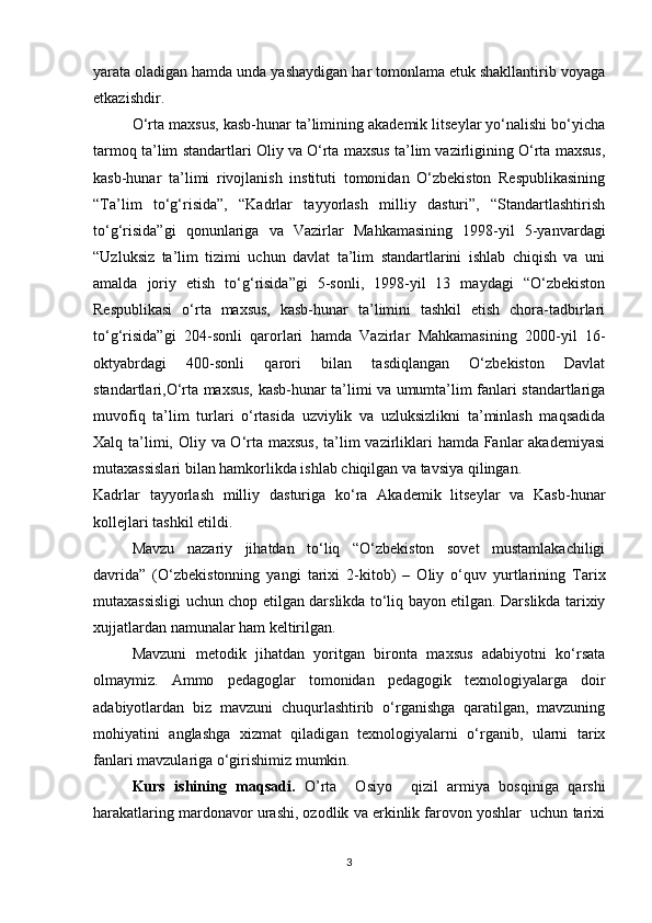 yarata oladigan hamda unda yashaydigan har tomonlama etuk shakllantirib voyaga
etkazishdir. 
O‘rta maxsus, kasb-hunar ta’limining akademik litseylar yo‘nalishi bo‘yicha
tarmoq ta’lim standartlari Oliy va O‘rta maxsus ta’lim vazirligining O‘rta maxsus,
kasb-hunar   ta’limi   rivojlanish   instituti   tomonidan   O‘zbekiston   Respublikasining
“Ta’lim   to‘g‘risida”,   “Kadrlar   tayyorlash   milliy   dasturi”,   “Standartlashtirish
to‘g‘risida”gi   qonunlariga   va   Vazirlar   Mahkamasining   1998-yil   5-yanvardagi
“Uzluksiz   ta’lim   tizimi   uchun   davlat   ta’lim   standartlarini   ishlab   chiqish   va   uni
amalda   joriy   etish   to‘g‘risida”gi   5-sonli,   1998-yil   13   maydagi   “O‘zbekiston
Respublikasi   o‘rta   maxsus,   kasb-hunar   ta’limini   tashkil   etish   chora-tadbirlari
to‘g‘risida”gi   204-sonli   qarorlari   hamda   Vazirlar   Mahkamasining   2000-yil   16-
oktyabrdagi   400-sonli   qarori   bilan   tasdiqlangan   O‘zbekiston   Davlat
standartlari,O‘rta maxsus, kasb-hunar ta’limi va umumta’lim fanlari standartlariga
muvofiq   ta’lim   turlari   o‘rtasida   uzviylik   va   uzluksizlikni   ta’minlash   maqsadida
Xalq ta’limi, Oliy va O‘rta maxsus,  ta’lim  vazirliklari hamda Fanlar akademiyasi
mutaxassislari bilan hamkorlikda ishlab chiqilgan va tavsiya qilingan.
Kadrlar   tayyorlash   milliy   dasturiga   ko‘ra   Akademik   litseylar   va   Kasb-hunar
kollejlari tashkil etildi.
Mavzu   nazariy   jihatdan   to‘liq   “O‘zbekiston   sovet   mustamlakachiligi
davrida”   (O‘zbekistonning   yangi   tarixi   2-kitob)   –   Oliy   o‘quv   yurtlarining   Tarix
mutaxassisligi uchun chop etilgan darslikda to‘liq bayon etilgan. Darslikda tarixiy
xujjatlardan namunalar ham keltirilgan.
  Mavzuni   metodik   jihatdan   yoritgan   bironta   maxsus   adabiyotni   ko‘rsata
olmaymiz.   Ammo   pedagoglar   tomonidan   pedagogik   texnologiyalarga   doir
adabiyotlardan   biz   mavzuni   chuqurlashtirib   o‘rganishga   qaratilgan,   mavzuning
mohiyatini   anglashga   xizmat   qiladigan   texnologiyalarni   o‘rganib,   ularni   tarix
fanlari mavzulariga o‘girishimiz mumkin. 
Kurs   ishining   maqsadi.   O’rta     Osiyo     qizil   armiya   bosqiniga   qarshi
harakatlaring mardonavor urashi, ozodlik va erkinlik farovon yoshlar  uchun tarixi
3 