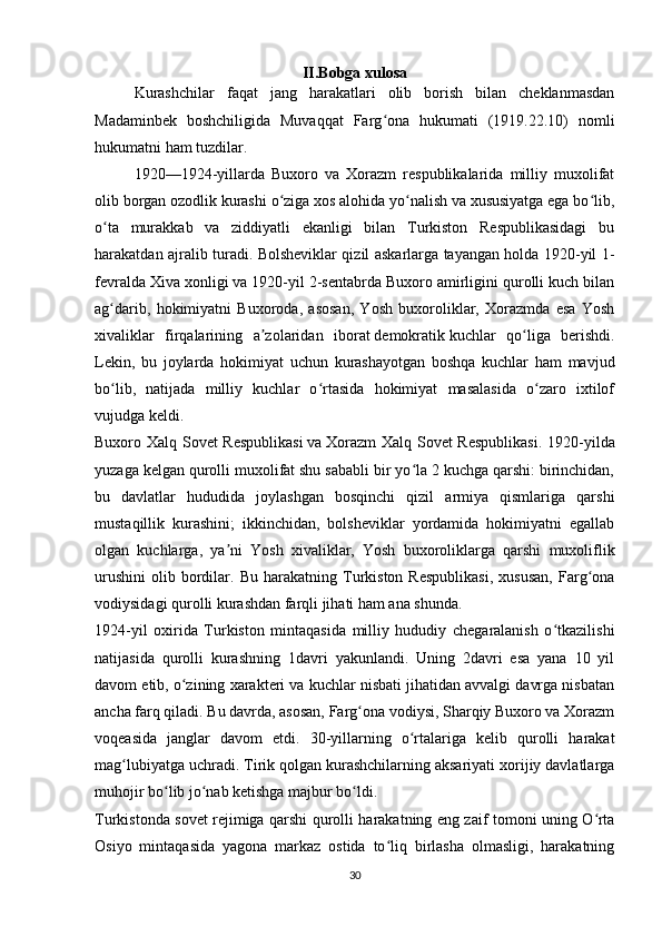 II.Bobga xulosa
Kurashchilar   faqat   jang   harakatlari   olib   borish   bilan   cheklanmasdan
Madaminbek   boshchiligida   Muvaqqat   Farg ona   hukumati   (1919.22.10)   nomliʻ
hukumatni ham tuzdilar. 
1920—1924-yillarda   Buxoro   va   Xorazm   respublikalarida   milliy   muxolifat
olib borgan ozodlik kurashi o ziga xos alohida yo nalish va xususiyatga ega bo lib,	
ʻ ʻ ʻ
o ta   murakkab   va   ziddiyatli   ekanligi   bilan   Turkiston   Respublikasidagi   bu	
ʻ
harakatdan ajralib turadi. Bolsheviklar qizil askarlarga tayangan holda 1920-yil 1-
fevralda Xiva xonligi va 1920-yil 2-sentabrda Buxoro amirligini qurolli kuch bilan
ag darib,   hokimiyatni   Buxoroda,   asosan,   Yosh   buxoroliklar,   Xorazmda   esa   Yosh
ʻ
xivaliklar   firqalarining   a zolaridan   iborat	
ʼ   demokratik   kuchlar   qo liga   berishdi.	ʻ
Lekin,   bu   joylarda   hokimiyat   uchun   kurashayotgan   boshqa   kuchlar   ham   mavjud
bo lib,   natijada   milliy   kuchlar   o rtasida   hokimiyat   masalasida   o zaro   ixtilof	
ʻ ʻ ʻ
vujudga keldi.
Buxoro Xalq Sovet Respublikasi   va   Xorazm  Xalq Sovet Respublikasi . 1920-yilda
yuzaga kelgan qurolli muxolifat shu sababli bir yo la 2 kuchga qarshi: birinchidan,	
ʻ
bu   davlatlar   hududida   joylashgan   bosqinchi   qizil   armiya   qismlariga   qarshi
mustaqillik   kurashini;   ikkinchidan,   bolsheviklar   yordamida   hokimiyatni   egallab
olgan   kuchlarga,   ya ni   Yosh   xivaliklar,   Yosh   buxoroliklarga   qarshi   muxoliflik	
ʼ
urushini   olib   bordilar.  Bu   harakatning   Turkiston  Respublikasi,   xususan,   Farg ona	
ʻ
vodiysidagi qurolli kurashdan farqli jihati ham ana shunda.
1924-yil   oxirida   Turkiston   mintaqasida   milliy   hududiy   chegaralanish   o tkazilishi	
ʻ
natijasida   qurolli   kurashning   1davri   yakunlandi.   Uning   2davri   esa   yana   10   yil
davom etib, o zining xarakteri va kuchlar nisbati jihatidan avvalgi davrga nisbatan	
ʻ
ancha farq qiladi. Bu davrda, asosan, Farg ona vodiysi, Sharqiy Buxoro va Xorazm	
ʻ
voqeasida   janglar   davom   etdi.   30-yillarning   o rtalariga   kelib   qurolli   harakat	
ʻ
mag lubiyatga uchradi. Tirik qolgan kurashchilarning aksariyati xorijiy davlatlarga	
ʻ
muhojir bo lib jo nab ketishga majbur bo ldi.	
ʻ ʻ ʻ
Turkistonda sovet rejimiga qarshi qurolli harakatning eng zaif tomoni uning O rta	
ʻ
Osiyo   mintaqasida   yagona   markaz   ostida   to liq   birlasha   olmasligi,   harakatning	
ʻ
30 