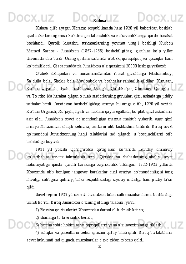 Xulosa
Xulosa qilib aytgan Xorazm  respublikasida  ham  1920 yil  bahoridan boshlab
qizil askarlarning misli ko`rilmagan talonchilik va zo`ravonliklariga qarshi harakat
boshlandi.   Qurolli   kurashni   turkmanlarning   yovmut   urug`i   boshligi   Kurbon
Mamed   Sardor   -   Junaidxon   (1857-1938)   boshchiligidagi   guruhlar   ko`p   yillar
davomida olib bordi. Uning qoshini saflarida o`zbek, qoraqalpoq va qozoqlar ham
ko`pchilik edi. Qisqa muddatda Junaidxon o`z qoshinini 20000 kishiga yetkazdi. 
O`zbek   dehqonlari   va   hunarmandlaridan   iborat   guruhlarga   Madraimboy,
Sa`dulla   bola,   Shokir   bola   Mavlonbek   va   boshqalar   rahbarlik   qildilar.   Xususan,
Ko`hna   Urganch,   Ilyali,   Toshhovuz,   Mang`it,   Qo`shko`pir,   Chimboy,   Qo`ng`irot
va To`rtko`lda harakat qilgan o`nlab sardorlarning guruhlari qizil askarlarga jiddiy
zarbalar   berdi.   Junaidxon   boshchiligidagi   armiya   hujumga   o`tib,   1920   yil   yozida
Ko`hna Urganch, Xo`jayli, Ilyali va Taxtani qayta egalladi, ko`plab qizil askarlarni
asir   oldi.   Junaidxon   sovet   qo`mondonligiga   maxsus   maktub   yuborib,   agar   qizil
armiya   Xorazmdan   chiqib  ketmasa,   asirlarni   otib  tashlashini   bildirdi.  Biroq   sovet
qo`mondoni   Junaidxonning   haqli   talablarini   rad   qilgach,   u   bosqinchilarni   otib
tashlashga buyurdi. 
1921   yil   yozida   Qo`ng`irotda   qo`zg`alon   ko`tarildi.   Bunday   ommaviy
ko`tarilishlar   tez-tez   takrorlanib   turdi.   Qishloq   va   shaharlarning   aholisi   sovet
hokimiyatiga   qarshi   qurolli   harakatga   xayrixohlik   bildirgan.   1922-1923   yillarda
Xorazmda   olib   borilgan   jangovar   harakatlar   qizil   armiya   qo`mondonligini   tang
ahvolga  solibgina  qolmay,  balki  respublikadagi   siyosiy   muhitga   ham   jiddiy  ta`sir
qildi. 
Sovet rejimi 1923 yil oxirida Junaidxon bilan sulh muzokaralarini boshlashga
urinib ko`rdi. Biroq Junaidxon o`zining oldingi talabini, ya`ni: 
1) Rossiya qo`shinlarini Xorazmdan darhol olib chikib ketish; 
2) shariatga to`la erkinlik berish; 
3) barcha sobiq hokimlar va oqsoqollarni yana o`z lavozimlariga tiklash; 
4) soliqlar va patentlarni bekor qilishni qat`iy talab qildi. Biroq bu talablarni
sovet hukumati rad qilgach, muzokaralar o`z-o`zidan to`xtab qoldi. 
32 