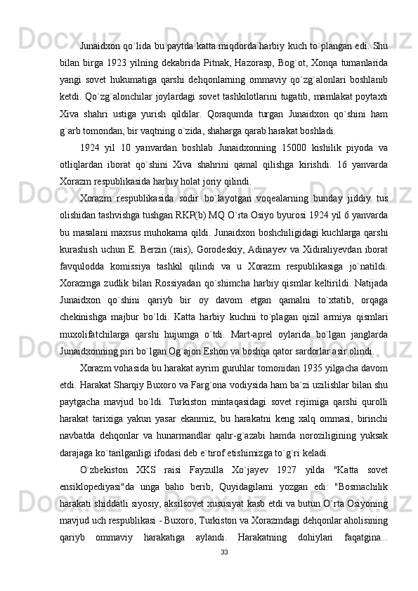 Junaidxon qo`lida bu paytda katta miqdorda harbiy kuch to`plangan edi. Shu
bilan   birga   1923   yilning   dekabrida   Pitnak,   Hazorasp,   Bog`ot,   Xonqa   tumanlarida
yangi   sovet   hukumatiga   qarshi   dehqonlarning   ommaviy   qo`zg`alonlari   boshlanib
ketdi. Qo`zg`alonchilar joylardagi sovet tashkilotlarini tugatib, mamlakat poytaxti
Xiva   shahri   ustiga   yurish   qildilar.   Qoraqumda   turgan   Junaidxon   qo`shini   ham
g`arb tomondan, bir vaqtning o`zida, shaharga qarab harakat boshladi. 
1924   yil   10   yanvardan   boshlab   Junaidxonning   15000   kishilik   piyoda   va
otliqlardan   iborat   qo`shini   Xiva   shahrini   qamal   qilishga   kirishdi.   16   yanvarda
Xorazm respublikasida harbiy holat joriy qilindi. 
Xorazm   respublikasida   sodir   bo`layotgan   voqealarning   bunday   jiddiy   tus
olishidan tashvishga tushgan RKP(b) MQ O`rta Osiyo byurosi 1924 yil 6 yanvarda
bu masalani  maxsus muhokama qildi. Junaidxon boshchiligidagi kuchlarga qarshi
kurashish  uchun  E. Berzin (rais), Gorodeskiy,  Adinayev va Xidiraliyevdan iborat
favqulodda   komissiya   tashkil   qilindi   va   u   Xorazm   respublikasiga   jo`natildi.
Xorazmga  zudlik  bilan Rossiyadan   qo`shimcha  harbiy qismlar   keltirildi.  Natijada
Junaidxon   qo`shini   qariyb   bir   oy   davom   etgan   qamalni   to`xtatib,   orqaga
chekinishga   majbur   bo`ldi.   Katta   harbiy   kuchni   to`plagan   qizil   armiya   qismlari
muxolifatchilarga   qarshi   hujumga   o`tdi.   Mart-aprel   oylarida   bo`lgan   janglarda
Junaidxonning piri bo`lgan Og`ajon Eshon va boshqa qator sardorlar asir olindi. 
Xorazm vohasida bu harakat ayrim guruhlar tomonidan 1935 yilgacha davom
etdi. Harakat Sharqiy Buxoro va Farg`ona vodiysida ham ba`zi uzilishlar bilan shu
paytgacha   mavjud   bo`ldi.   Turkiston   mintaqasidagi   sovet   rejimiga   qarshi   qurolli
harakat   tarixiga   yakun   yasar   ekanmiz,   bu   harakatni   keng   xalq   ommasi,   birinchi
navbatda   dehqonlar   va   hunarmandlar   qahr-g`azabi   hamda   noroziligining   yuksak
darajaga ko`tarilganligi ifodasi deb e`tirof etishimizga to`g`ri keladi. 
O`zbekiston   XKS   raisi   Fayzulla   Xo`jayev   1927   yilda   "Katta   sovet
ensiklopediyasi"da   unga   baho   berib,   Quyidagilarni   yozgan   edi:   "Bosmachilik
harakati shiddatli siyosiy, aksilsovet xususiyat kasb etdi va butun O`rta Osiyoning
mavjud uch respublikasi - Buxoro, Turkiston va Xorazmdagi dehqonlar aholisining
qariyb   ommaviy   harakatiga   aylandi.   Harakatning   dohiylari   faqatgina...
33 