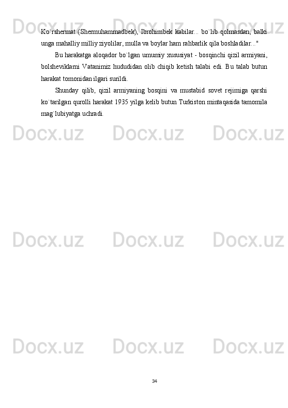 Ko`rshermat   (Shermuhammadbek),   Ibrohimbek   kabilar...   bo`lib   qolmasdan,   balki
unga mahalliy milliy ziyolilar, mulla va boylar ham rahbarlik qila boshladilar..." 
Bu harakatga aloqador bo`lgan umumiy xususiyat - bosqinchi qizil armiyani,
bolsheviklarni   Vatanimiz   hududidan   olib   chiqib   ketish   talabi   edi.   Bu   talab   butun
harakat tomonidan ilgari surildi. 
Shunday   qilib,   qizil   armiyaning   bosqini   va   mustabid   sovet   rejimiga   qarshi
ko`tarilgan qurolli harakat 1935 yilga kelib butun Turkiston mintaqasida tamomila
mag`lubiyatga uchradi. 
34 