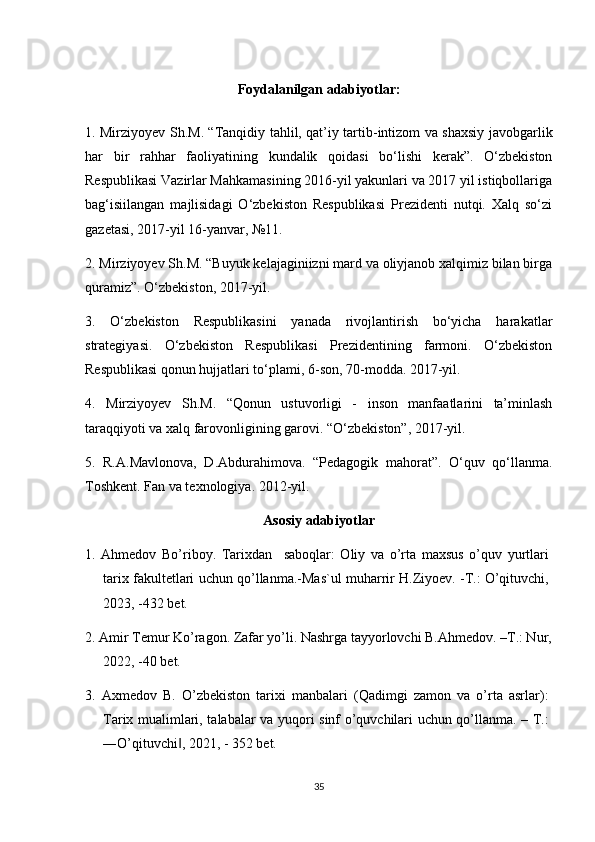 Foydalanilgan  adabiyotlar:
1. Mirziyoyev Sh.M. “Tanqidiy tahlil, qat’iy tartib-intizom va shaxsiy javobgarlik
har   bir   rahhar   faoliyatining   kundalik   qoidasi   bo‘lishi   kerak”.   O‘zbekiston
Respublikasi Vazirlar Mahkamasining 2016-yil yakunlari va 2017 yil istiqbollariga
bag‘isiilangan   majlisidagi   O‘zbekiston   Respublikasi   Prezidenti   nutqi.   Xalq   so‘zi
gazetasi, 2017-yil 16-yanvar, №11.
2. Mirziyoyev Sh.M. “Buyuk kelajaginiizni mard va oliyjanob xalqimiz bilan birga
quramiz”. O‘zbekiston, 2017-yil.
3.   O‘zbekiston   Respublikasini   yanada   rivojlantirish   bo‘yicha   harakatlar
strategiyasi.   O‘zbekiston   Respublikasi   Prezidentining   farmoni.   O‘zbekiston
Respublikasi qonun hujjatlari to‘plami, 6-son, 70-modda. 2017-yil.
4.   Mirziyoyev   Sh.M.   “Qonun   ustuvorligi   -   inson   manfaatlarini   ta’minlash
taraqqiyoti va xalq farovonligining garovi. “O‘zbekiston”, 2017-yil.
5.   R.A.Mavlonova,   D.Abdurahimova.   “Pedagogik   mahorat”.   O‘quv   qo‘llanma.
Toshkent. Fan va texnologiya. 2012-yil.
Asosiy adabiyotlar
1.   Ahmedov   Bo’riboy.   Tarixdan     saboqlar:   Oliy   va   o’rta   maxsus   o’quv   yurtlari
tarix fakultetlari uchun qo’llanma.-Mas`ul muharrir H.Ziyoev. -T.: O’qituvchi,
2023, -432 bet.
2. Amir Temur Ko’ragon. Zafar yo’li. Nashrga tayyorlovchi B.Ahmedov. –T.: Nur,
2022, -40 bet.
3.   Axmedov   B.   O’zbekiston   tarixi   manbalari   (Qadimgi   zamon   va   o’rta   asrlar):
Tarix mualimlari, talabalar va yuqori sinf o’quvchilari uchun qo’llanma. – T.:
―O’qituvchi , 2021, - 352 bet.‖
35 