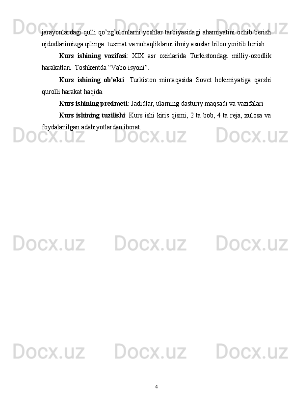 jarayonlardagi qulli qo’zg’olonlarni yoshlar tarbiyasidagi ahamiyatini ochib berish
ojdodlarimizga qilinga  tuxmat va nohaqliklarni ilmiy asoslar bilon yoritib berish.
Kurs   ishining   vazifasi :   XIX   asr   oxirlarida   Turkistondagi   milliy-ozodlik
harakatlari  Toshkentda “Vabo isyoni”.
Kurs   ishining   ob'ekti :   Turkiston   mintaqasida   Sovet   hokimiyatiga   qarshi
qurolli harakat haqida.
Kurs ishining predmeti : Jadidlar, ularning dasturiy maqsadi va vazifalari
Kurs ishining tuzilishi : Kurs ishi kiris qismi, 2 ta bob, 4 ta reja, xulosa va
foydalanilgan adabiyotlardan iborat.
4 