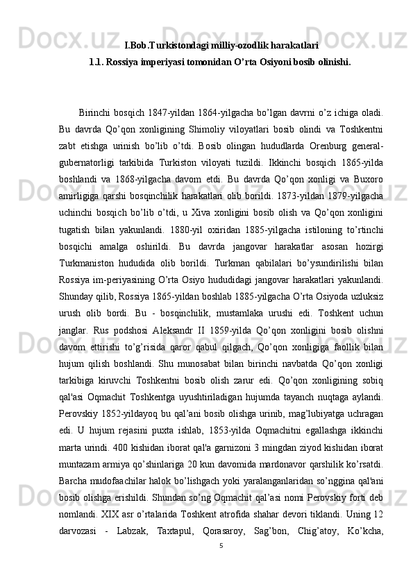 I.Bob.Turkistondagi milliy-ozodlik harakatlari
1.1. Rossiya imperiyasi tomonidan O’rta Osiyoni bosib olinishi.  
Birinchi   bosqich  1847-yildan  1864-yilgacha   bo’lgan  davrni  o’z  ichiga  oladi.
Bu   davrda   Qo’qon   xonligining   Shimoliy   viloyatlari   bosib   olindi   va   Toshkentni
zabt   etishga   urinish   bo’lib   o’tdi.   Bosib   olingan   hududlarda   Orenburg   general-
gubernatorligi   tarkibida   Turkiston   viloyati   tuzildi.   Ikkinchi   bosqich   1865-yilda
boshlandi   va   1868-yilgacha   davom   etdi.   Bu   davrda   Qo’qon   xonligi   va   Buxoro
amirligiga   qarshi   bosqinchilik   harakatlari   olib   borildi.   1873-yildan   1879-yilgacha
uchinchi   bosqich   bo’lib   o’tdi,   u   Xiva   xonligini   bosib   olish   va   Qo’qon   xonligini
tugatish   bilan   yakunlandi.   1880-yil   oxiridan   1885-yilgacha   istiloning   to’rtinchi
bosqichi   amalga   oshirildi.   Bu   davrda   jangovar   harakatlar   asosan   hozirgi
Turkmaniston   hududida   olib   borildi.   Turkman   qabilalari   bo’ysundirilishi   bilan
Rossiya  im-periyasining O’rta Osiyo hududidagi jangovar  harakatlari  yakunlandi.
Shunday qilib, Rossiya 1865-yildan boshlab 1885-yilgacha O’rta Osiyoda uzluksiz
urush   olib   bordi.   Bu   -   bosqinchilik,   mustamlaka   urushi   edi.   Toshkent   uchun
janglar.   Rus   podshosi   Aleksandr   II   1859-yilda   Qo’qon   xonligini   bosib   olishni
davom   ettirishi   to’g’risida   qaror   qabul   qilgach,   Qo’qon   xonligiga   faollik   bilan
hujum   qilish   boshlandi.   Shu   munosabat   bilan   birinchi   navbatda   Qo’qon   xonligi
tarkibiga   kiruvchi   Toshkentni   bosib   olish   zarur   edi.   Qo’qon   xonligining   sobiq
qal'asi   Oqmachit   Toshkentga   uyushtiriladigan   hujumda   tayanch   nuqtaga   aylandi.
Perovskiy 1852-yildayoq bu qal’ani bosib olishga urinib, mag’lubiyatga uchragan
edi.   U   hujum   rejasini   puxta   ishlab,   1853-yilda   Oqmachitni   egallashga   ikkinchi
marta urindi. 400 kishidan iborat qal'a garnizoni 3 mingdan ziyod kishidan iborat
muntazam armiya qo’shinlariga 20 kun davomida mardonavor qarshilik ko’rsatdi.
Barcha mudofaachilar halok bo’lishgach  yoki  yaralanganlaridan so’nggina qal'ani
bosib olishga erishildi. Shundan so’ng Oqmachit qal’asi nomi Perovskiy forti deb
nomlandi. XIX asr  o’rtalarida Toshkent  atrofida shahar  devori tiklandi. Uning 12
darvozasi   -   Labzak,   Taxtapul,   Qorasaroy,   Sag’bon,   Chig’atoy,   Ko’kcha,
5 