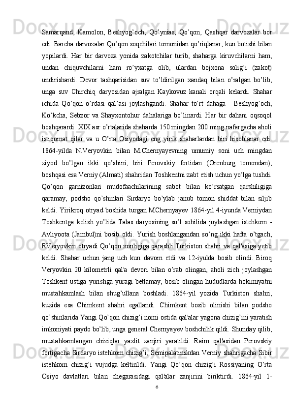 Samarqand,   Kamolon,   Beshyog’och,   Qo’ynias,   Qo’qon,   Qashqar   darvozalar   bor
edi. Barcha darvozalar Qo’qon soqchilari tomonidan qo’riqlanar, kun botishi bilan
yopilardi.   Har   bir   darvoza   yonida   zakotchilar   turib,   shaharga   kiruvchilarni   ham,
undan   chiquvchilarni   ham   ro’yxatga   olib,   ulardan   bojxona   solig’i   (zakot)
undirishardi.   Devor   tashqarisidan   suv   to’ldirilgan   xandaq   bilan   o’ralgan   bo’lib,
unga   suv   Chirchiq   daryosidan   ajralgan   Kaykovuz   kanali   orqali   kelardi.   Shahar
ichida   Qo’qon   o’rdasi   qal’asi   joylashgandi.   Shahar   to’rt   dahaga   -   Beshyog’och,
Ko’kcha,   Sebzor   va   Shayxontohur   dahalariga   bo’linardi.   Har   bir   dahani   oqsoqol
boshqarardi. XIX asr o’rtalarida shaharda 150 mingdan 200 ming nafargacha aholi
istiqomat   qilar   va   u   O’rta   Osiyodagi   eng   yirik   shaharlardan   biri   hisoblanar   edi.
1864-yilda   N.Veryovkin   bilan   M.Chernyayevning   umumiy   soni   uch   mingdan
ziyod   bo’lgan   ikki   qo’shini,   biri   Perovskiy   fortidan   (Orenburg   tomondan),
boshqasi esa Verniy (Almati) shahridan Toshkentni zabt etish uchun yo’lga tushdi.
Qo’qon   garnizonlari   mudofaachilarining   sabot   bilan   ko’rsatgan   qarshiligiga
qaramay,   podsho   qo’shinlari   Sirdaryo   bo’ylab   janub   tomon   shiddat   bilan   siljib
keldi. Yirikroq otryad boshida turgan MChernyayev 1864-yil 4-iyunda Verniydan
Toshkentga   kelish   yo’lida   Talas   daryosining   so’l   sohilida   joylashgan   istehkom   -
Avliyoota   (Jambul)ni   bosib   oldi.   Yurish   boshlangandan   so’ng   ikki   hafta   o’tgach,
RVeryovkin otryadi Qo’qon xonligiga qarashli Turkiston shahri va qal'asiga yetib
keldi.   Shahar   uchun   jang   uch   kun   davom   etdi   va   12-iyulda   bosib   olindi.   Biroq
Veryovkin   20   kilometrli   qal'a   devori   bilan   o’rab   olingan,   aholi   zich   joylashgan
Toshkent   ustiga   yurishga   yuragi   betlamay,   bosib   olingan  hududlarda   hokimiyatni
mustahkamlash   bilan   shug’ullana   boshladi.   1864-yil   yozida   Turkiston   shahri,
kuzida   esa   Chimkent   shahri   egallandi.   Chimkent   bosib   olinishi   bilan   podsho
qo’shinlarida Yangi Qo’qon chizig’i nomi ostida qal'alar yagona chizig’ini yaratish
imkoniyati paydo bo’lib, unga general Chernyayev boshchilik qildi. Shunday qilib,
mustahkamlangan   chiziqlar   yaxlit   zanjiri   yaratildi.   Raim   qal'asidan   Perovskiy
fortigacha Sirdaryo istehkom chizig’i, Semipalatinskdan Verniy shahrigacha Sibir
istehkom   chizig’i   vujudga   keltirildi.   Yangi   Qo’qon   chizig’i   Rossiyaning   O’rta
Osiyo   davlatlari   bilan   chegarasidagi   qal'alar   zanjirini   biriktirdi.   1864-yil   1-
6 