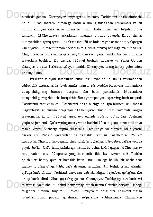 oktabrda   general   Chernyayev   tayyorgarlik   ko’rmay   Toshkentni   bosib   olmoqchi
bo’ldi.   Biroq   shaharni   birdaniga   bosib   olishning   uddasidan   chiqolmadi   va   bu
podsho   armiyasi   askarlariga   qimmatga   tushdi.   Shahar   uzoq   vaqt   to’pdan   o’qqa
tutilgach,   M.Chernyayev   askarlariga   hujumga   o’tishni   buyurdi.   Biroq   shahar
himoyachilari qattiq qarshilik ko’rsatishdi. 70 nafardan ziyod askarlarini yo’qotgan
Chernyayev Chimkent tomon chekinish to’g’risida buyruq berishga majbur bo’ldi.
Mag’lubiyatga   uchraganiga   qaramay,   Chernyayev   yana   Toshkentni   bosib   olishga
tayyorlana   boshladi.   Bu   paytda,   1865-yil   boshida   Sirdaryo   va   Yangi   Qo’qon
chiziqlari orasida Turkiston viloyati tuzildi, Chernyayev uning harbiy gubernatori
etib tayinlandi. 
Turkiston   viloyati   tasarrufida   butun   bir   iloyat   bo’lib,   uning   zaxiralaridan
istilochilik   maqsadlarida   foydalanishi   mum   n   edi.   Podsho   Rossiyasi   mustamlaka
bosqinchiligining   birinchi   bosqichi   shu   bilan   yakunlandi.   Mustamlaka
bosqinchiligining ikkinchi bosqichida Rossiya imperiyasi rejasining bosh maqsadi
Toshkentni   zabt   etish   edi.   Toshkentni   bosib   olishga   bo’lgan   birinchi   urinishdagi
mag’lubiyatidan   xulosa   chiqargan   M.Chernyayev   butun   qish   davomida   jangga
tayyorgarlik   ko’rdi.   1865-yil   aprel   oyi   oxirida   podsho   qo’shinlari   Toshkent
yaqinida jamlandi. Qo’shinning asosiy zarba kuchini 12 ta to’pdan iborat artilleriya
tashkil   etardi.   Shaharga   hujum   qilishda   shu   artilleriya   hal   qiluvchi   rol   o’ynashi
darkor   edi.   Podsho   qo’shinlarining   dastlabki   qismlari   Toshkentdan   25   km
masofada, Chirchiq daryosining chap sohilida joylashgan Niyozbek qal’asi yonida
paydo   bo’ldi.   Qal'a   himoyachilariga   taslim   bo’lishni   taklif   qilgan   M.Chernyayev
rad   javobini   oldi.   29-aprelda   jang   boshlanib,   ikki   kun   davom   etdi.   Podsho
qo’shinlari   harbiy   qurollar   borasida   katta   ustunlikka   ega   bo’lib,   bir   necha   soat
tinmay   to’pdan   o’qqa   tutib,   qal'a   devorini   teshdilar.   Shu   teshik   orqali   askarlar
qal'aga   kirib   olishdi.   Toshkent   darvozasi   deb   ataladigan   Niyozbek   qo’rg’oni   shu
tariqa   bosib   olindi.   Shundan   so’ng   general   Chernyayev   Toshkentga   suv   borishini
to’xtatish, ya'ni aholini ichimlik suvisiz qoldirish uchun Chirchiq daryosi ustidagi
to’g’onni   buzishni   buyurdi.   1865-yil   8-mayda   u   qo’shinini   Toshkent   ustiga
jo’natdi.   Biroq   podsho   qo’shinlari   ro’parasida   kutilmaganda   Olimqulxon
7 