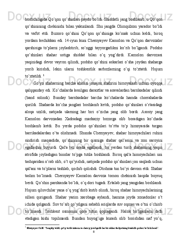 boshchiligida Qo’qon qo’shinlari paydo bo’ldi. Shiddatli jang boshlanib, u Qo’qon
qo’shinining   chekinishi   bilan   yakunlandi.   Shu   jangda   Olimqulxon   yarador   bo’ldi
va   vafot   etdi.   Buxoro   qo’shini   Qo’qon   qo’shiniga   ko’mak   uchun   keldi,   biroq
yordam  kechikkan edi. 14-iyun kuni  Chernyayev Kamolon va Qo’qon darvozalar
qarshisiga   to’plarni   joylashtirib,   so’nggi   tayyorgarlikni   ko’rib   bo’lgandi.   Podsho
qo’shinlari   shahar   ustiga   shiddat   bilan   o’q   yog’dirdi.   Kamolon   darvozasi
yaqinidagi   devor   vayron  qilindi,  podsho   qo’shini  askarlari  o’sha   joydan  shaharga
yorib   kirishdi,   lekin   ularni   toshkentlik   sarbozlarning   o’qi   to’xtatdi.   Hujum
to’xtatildi.  1
Go’yo   shaharning   barcha  aholisi   jonajon   shahrini   himoyalash   uchun   oyoqqa
qalqqanday edi. Ko’chalarda kesilgan daraxtlar va aravalardan barrikadalar qilindi
(band   solindi).   Bunday   barrikadalar   barcha   ko’chalarda   hamda   chorrahalarda
qurildi.   Shaharda   ko’cha   janglari   boshlanib   ketdi,   podsho   qo’shinlari   o’rtasidagi
aloqa   uzildi,   natijada   ularning   har   biri   o’zicha   jang   olib   bordi.   Asosiy   jang
Kamolon   darvozadan   Xadradagi   markaziy   bozorga   olib   boradigan   ko’chada
boshlanib   ketdi.   Bu   yerda   podsho   qo’shinlari   to’rtta   to’p   himoyasida   turgan
barrikadalardan   o’ta   olishmadi.   Shunda   Chernyayev,   shahar   himoyachilari   ruhini
sindirish   maqsadida,   qo’shinning   bir   qismiga   shahar   qal’asini   va   xon   saroyini
egallashni   buyurdi.   Qal'a   tez   orada   egallandi,   bu   yerdan   turib   shaharning   yaqin
atrofida   joylashgan   binolar   to’pga   tutila   boshlandi.   Biroq   qal'a   himoyachilari   uni
tashqaridan o’rab olib, o’t qo’yishdi, natijada podsho qo’shinlari jon saqlash uchun
qal'ani va to’plarni tashlab, qochib qolishdi. Otishma tun bo’yi davom etdi. Shahar
taslim   bo’lmadi.   Chernyayev   Kamolon   darvoza   tomon   chekinish   haqida   buyruq
berdi. Qo’shin parokanda bo’ldi, o’q-dori tugadi. Ertalab jang yangidan boshlandi.
Hujum qiluvchilar yana o’q yog’dirib kutib olindi, biroq shahar himoyachilarining
sillasi   qurigandi.   Shahar   yarim   xarobaga   aylandi,   hamma   joyda   xonadonlar   o’t
ichida qolgandi. Suv to’sib qo’yilgani sababli ariqlarda suv oqmas va o’tni o’chirib
bo’lmasdi.   Toshkent   osmonini   qora   tutun   qoplagandi.   Halok   bo’lganlarni   dafn
etadigan   kishi   topilmasdi.   Bundan   buyog’iga   kurash   olib   borishdan   naf   yo’q,
1
  Mirziyoyev Sh.M. “Tanqidiy tahlil, qat’iy tartib-intizom va shaxsiy javobgarlik har bir rahhar faoliyatining kundalik qoidasi bo‘lishi kerak”. 
8 