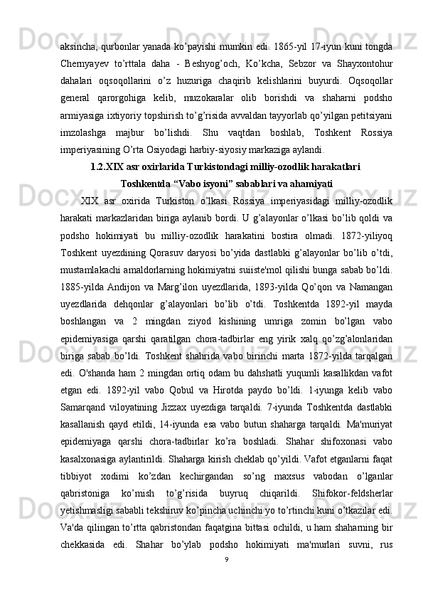 aksincha, qurbonlar yanada ko’payishi mumkin edi. 1865-yil 17-iyun kuni tongda
Chernyayev   to’rttala   daha   -   Beshyog’och,   Ko’kcha,   Sebzor   va   Shayxontohur
dahalari   oqsoqollarini   o’z   huzuriga   chaqirib   kelishlarini   buyurdi.   Oqsoqollar
general   qarorgohiga   kelib,   muzokaralar   olib   borishdi   va   shaharni   podsho
armiyasiga ixtiyoriy topshirish to’g’risida avvaldan tayyorlab qo’yilgan petitsiyani
imzolashga   majbur   bo’lishdi.   Shu   vaqtdan   boshlab,   Toshkent   Rossiya
imperiyasining O’rta Osiyodagi harbiy-siyosiy markaziga aylandi. 
1.2.XIX asr oxirlarida Turkistondagi milliy-ozodlik harakatlari 
Toshkentda “Vabo isyoni” sabablari va ahamiyati
XIX   asr   oxirida   Turkiston   o’lkasi   Rossiya   imperiyasidagi   milliy-ozodlik
harakati markazlaridan biriga aylanib bordi. U g’alayonlar  o’lkasi  bo’lib qoldi va
podsho   hokimiyati   bu   milliy-ozodlik   harakatini   bostira   olmadi.   1872-yiliyoq
Toshkent   uyezdining   Qorasuv   daryosi   bo’yida   dastlabki   g’alayonlar   bo’lib   o’tdi,
mustamlakachi amaldorlarning hokimiyatni suiiste'mol qilishi bunga sabab bo’ldi.
1885-yilda   Andijon   va   Marg’ilon   uyezdlarida,   1893-yilda   Qo’qon   va   Namangan
uyezdlarida   dehqonlar   g’alayonlari   bo’lib   o’tdi.   Toshkentda   1892-yil   mayda
boshlangan   va   2   mingdan   ziyod   kishining   umriga   zomin   bo’lgan   vabo
epidemiyasiga   qarshi   qaratilgan   chora-tadbirlar   eng   yirik   xalq   qo’zg’alonlaridan
biriga   sabab   bo’ldi.   Toshkent   shahrida   vabo   birinchi   marta   1872-yilda   tarqalgan
edi. O'shanda  ham  2 mingdan ortiq odam  bu dahshatli  yuqumli  kasallikdan  vafot
etgan   edi.   1892-yil   vabo   Qobul   va   Hirotda   paydo   bo’ldi.   1-iyunga   kelib   vabo
Samarqand   viloyatining   Jizzax   uyezdiga   tarqaldi.   7-iyunda   Toshkentda   dastlabki
kasallanish   qayd   etildi,   14-iyunda   esa   vabo   butun   shaharga   tarqaldi.   Ma'muriyat
epidemiyaga   qarshi   chora-tadbirlar   ko’ra   boshladi.   Shahar   shifoxonasi   vabo
kasalxonasiga aylantirildi. Shaharga kirish cheklab qo’yildi. Vafot etganlarni faqat
tibbiyot   xodimi   ko’zdan   kechirgandan   so’ng   maxsus   vabodan   o’lganlar
qabristoniga   ko’mish   to’g’risida   buyruq   chiqarildi.   Shifokor-feldsherlar
yetishmasligi sababli tekshiruv ko’pincha uchinchi yo to’rtinchi kuni o’tkazilar edi.
Va'da qilingan to’rtta qabristondan faqatgina bittasi ochildi, u ham shaharning bir
chekkasida   edi.   Shahar   bo’ylab   podsho   hokimiyati   ma'murlari   suvni,   rus
9 