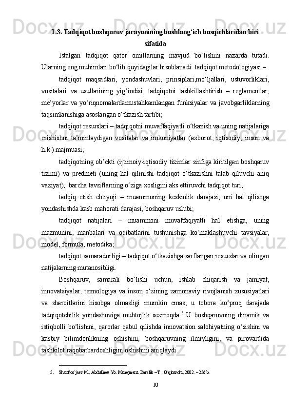 1.3.  Tadqiqot boshqaruv jarayonining boshlang‘ich bosqichlaridan biri
sifatida
Istalgan   tadqiqot   qator   omillarning   mavjud   bo‘lishini   nazarda   tutadi.
Ularning eng muhimlari bo‘lib quyidagilar hisoblanadi: tadqiqot metodologiyasi – 
tadqiqot   maqsadlari,   yondashuvlari,   prinsiplari,mo‘ljallari,   ustuvorliklari,
vositalari   va   usullarining   yig‘indisi;   tadqiqotni   tashkillashtirish   –   reglamentlar,
me’yorlar  va yo‘riqnomalardamustahkamlangan  funksiyalar  va javobgarliklarning
taqsimlanishiga asoslangan o‘tkazish tartibi; 
tadqiqot resurslari – tadqiqotni muvaffaqiyatli o‘tkazish va uning natijalariga
erishishni   ta’minlaydigan   vositalar   va   imkoniyatlar   (axborot,   iqtisodiy,   inson   va
h.k.) majmuasi; 
tadqiqotning ob’ekti (ijtimoiy-iqtisodiy tizimlar sinfiga kiritilgan boshqaruv
tizimi)   va   predmeti   (uning   hal   qilinishi   tadqiqot   o‘tkazishni   talab   qiluvchi   aniq
vaziyat);  barcha tavsiflarning o‘ziga xosligini aks ettiruvchi tadqiqot turi;  
tadqiq   etish   ehtiyoji   –   muammoning   keskinlik   darajasi,   uni   hal   qilishga
yondashishda kasb mahorati darajasi, boshqaruv uslubi;
tadqiqot   natijalari   –   muammoni   muvaffaqiyatli   hal   etishga,   uning
mazmunini,   manbalari   va   oqibatlarini   tushunishga   ko‘maklashuvchi   tavsiyalar,
model, formula, metodika; 
tadqiqot samaradorligi – tadqiqot o‘tkazishga sarflangan resurslar va olingan
natijalarning mutanosibligi. 
Boshqaruv,   samarali   bo‘lishi   uchun,   ishlab   chiqarish   va   jamiyat,
innovatsiyalar,   texnologiya   va   inson   o‘zining   zamonaviy   rivojlanish   xususiyatlari
va   sharoitlarini   hisobga   olmasligi   mumkin   emas,   u   tobora   ko‘proq   darajada
tadqiqotchilik   yondashuviga   muhtojlik   sezmoqda. 5
  U   boshqaruvning   dinamik   va
istiqbolli bo‘lishini, qarorlar qabul  qilishda  innovatsion salohiyatning o‘sishini  va
kasbiy   bilimdonlikning   oshishini,   boshqaruvning   ilmiyligini,   va   pirovardida
tashkilot raqobatbardoshligini oshishini aniqlaydi. 
____________________
5. Sharifxo`ja е v M., Abdulla е v Yo. M е n е jm е nt. Darslik – T.: O`qituvchi, 2002. – 256 b.
10 