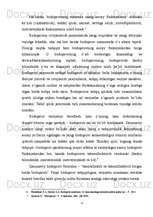 Ma’lumki,   boshqaruvning   mazmuni   uning   asosiy   funksiyalarini:   oldindan
ko‘rish   (rejalashtirish),   tashkil   qilish,   nazorat,   tartibga   solish,   muvofiqlashtirish,
motivatsiyalash funksiyalarini ochib beradi. 6
Boshqaruvni   rivojlantirish   jarayonlarida   yangi   voqeliklar   va   yangi   ehtiyojlar
vujudga   keladiki,   ular   ma’lum   tarzda   boshqaruv   mazmunida   o‘z   aksini   topadi.
Hozirgi   vaqtda   tadqiqot   ham   boshqaruvning   asosiy   funksiyalaridan   biriga
aylanmoqda.   U   boshqaruvning   o‘sib   borayotgan   dinamikligi   va
diversifikatsiyalashuvining   oqibati,   boshqaruvning,   boshqaruvda   kasbiy
bilimdonlik   o‘rni   va   ahamiyati   oshishining   muhim   omili   bo‘lib   hisoblanadi.
Boshqaruv   jarayonida   nafaqat   boshqaruv   ob’ektlarini,   balki   boshqaruvni   o‘zining
faoliyat   yuritish   va   rivojlanish   jarayonlarini,   tadqiq   etilayotgan   vaziyat   xarakteri,
ularni   o‘rganish   usullari   va   natijalardan   foydalanishning   o‘ziga   xosligini   hisobga
olgan   holda   tadqiq   etish   zarur.   Boshqaruvni   tadqiq   qilishda   turli   muammolarni
ajratib   olishga   imkon   beradigan   har   xil   vaziyatlar   o‘rganish   predmeti   bo‘lishi
mumkin.   Tahlil   qilish   jarayonida   turli   muammolarning   birikmasi   vujudga   kelishi
mumkin.
Boshqaruv   vaziyatini   tavsiflash,   ham   o‘zining,   ham   xodimlarning
diqqate’tiborini unga qaratish – boshqarish san’ati  bo‘lib hisoblanadi. Zamonaviy
menejer   ilmiy   xodim   bo‘lishi   shart   emas,   biroq   u   tadqiqotchilik   faoliyatining
asosiy yo‘llarini egallagan va yangi boshqaruv samaradorligini oshirish omillarini
qidirish   maqsadida   uni   tashkil   qila   olishi   kerak.   Shunday   qilib,   bugungi   kunda
tadqiqot –boshqaruv qarorlarining yuqori sifatini ta’minlaydigan asosiy boshqaruv
funksiyalaridan   biri,   hamda   boshqaruvni   takomillashtirish   vositasidir   (kasbiy
bilimdonlik, innovatsionlik, motivatsiyalash va h.k). 7
Zamonaviy boshqaruv formulasi – “takomillashib va takomillashtirib borgan
holda   boshqarish”.   Faqat   boshqaruv   tadqiqotigina,   vaziyatni   muntazam   ravishda
kuzatib borishni talab qiluvchi ushbu formulani amalga oshirishga yordam beradi.
______________________________
6. Muxitdinov X.A. Sobirov A.A. Boshqaruv nazariyasi. Co`lpon nomidagi nashriyot-matbaa ijodiy uyi. – T.: 2012. 
7. Qosimov G’. “Menejment”, T.: O’zbekiston, 2002. 180-190 b.
11 