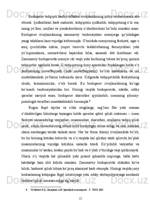 Boshqaruv tadqiqoti kasbiy tafakkur rivojlanishining ijobiy tendensiyasini aks
ettiradi. Ijodkorliksiz  kasb  mahorati;  tadqiqotsiz  ijodkorlik;  tadqiqotning o‘zi  esa,
uning yo‘llari, usullari  va yondashuvlarini  o‘zlashtirishsiz  bo‘lishi  mumkin emas.
Boshqaruv   rivojlanishining   zamonaviy   tendensiyalari   menejerga   qo‘yiladigan
yangi talablarni ham vujudga keltirmoqda. O‘tmishda menejerning faoliyati, agar u
aniq   ijrochilikka   intilsa,   yuqori   turuvchi   tashkilotlarning   farmoyishlari   yoki
yo‘riqnomalarni,   normativlarni   bajarishni   bilsa,   samarali   deb   hisoblanar   edi.
Zamonaviy boshqaruvda menejer ish vaqti yoki kuchining tobora ko‘proq qismini
tadqiqotlar egallashi kerak. U tadqiqotning ilmiy aparatidan foydalangan holda o‘z
faoliyatining   muvaffaqiyatli   (yoki   muvaffaqiyatsiz)   bo‘lish   sabablarini   va   uni
mustahkamlash   yo‘llarini   tushunishi   zarur.   Kelgusida   tadqiqotchilik   faoliyatining
ulushi,   taxminimizcha,   o‘sib   boradi.   Bu   boshqaruv   rivojlanishining   ko‘zga
ko‘rinarli   tendensiyalaridan   biri.   Hozirgi   vaqtda   boshqaruvda,   odatda,   oddiy
qarorlar   mavjud   emas,   boshqaruv   sharoitlari   qiyinlashib,   insonning   ijtimoiy-
psixologik tavsiflari murakkablashib bormoqda. 8
Bugun   faqat   tajriba   va   ichki   sezgilarga,   sog‘lom   fikr   yoki   rasman
o‘zlashtirilgan   bilimlarga   tayangan   holda   qarorlar   qabul   qilish   imkonsiz   –   inson
faoliyati samaradorligi vaziyatlari, muammolari, sharoitlari, omillarini tadqiq qilish
zarur, echim variantlarining tobora ortib borayotgan xilma-xilligi va soni orasidan
ularni   asoslangan   tarzda   tanlash   zarur.   Har   bir   firma   doimiy   rivojlanishda   bo‘lib,
bu bir-birining ketidan keluvchi va o‘z vaqtida hal qilishni  talab qiluvchi ko‘plab
muammolarning   vujudga   kelishini   nazarda   tutadi.   Ko‘pchilik   vaziyatlar   va
muammolar to‘satdan, keskin paydo bo‘ladi va o‘ylab o‘ttirishga vaqt qoldirmaydi.
Ularni   o‘z   vaqtida   hal   qilmaslik   yoki   pisand   qilmaslik   inqirozga,   balki   hatto
halokatga   ham   olib   kelishi   mumkin.   Zamonaviy   boshqaruvda   oldindan   ko‘ra
bilish, bashorat qilish tobora ko‘proq ahamiyat kasb etmoqda. Hozirgi vaqtda joriy
hodisalarning kelajagini  faqat intuitsiyaga yoki  oddiy ekstrapolyasiyaga  asoslanib
bashorat qilish umuman aqlga sig‘maydi. 
___________________________
8. Yo‘ldoshev N.Q., Umarjonov A.M. Iqtisodiyot va menejment. - T.: TDIU, 2005
12 