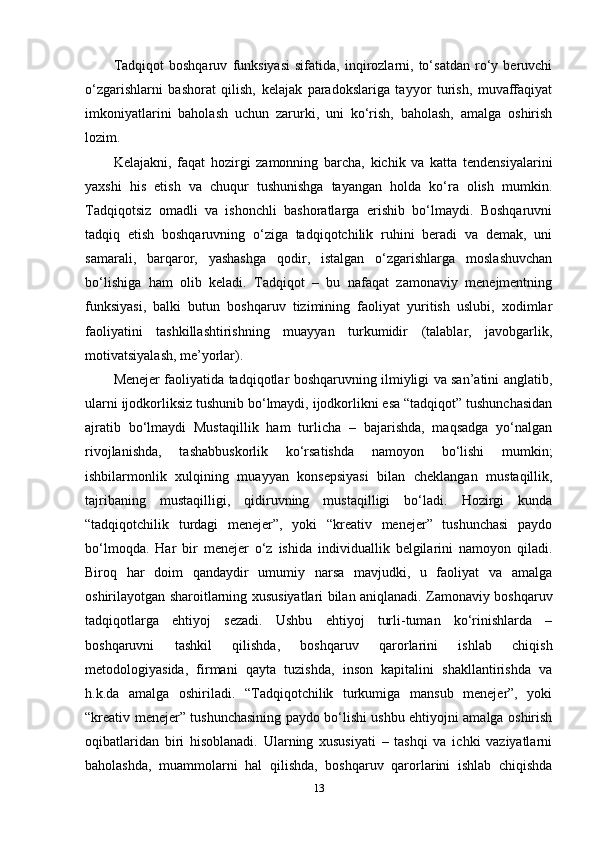 Tadqiqot   boshqaruv   funksiyasi   sifatida,   inqirozlarni,   to‘satdan   ro‘y   beruvchi
o‘zgarishlarni   bashorat   qilish,   kelajak   paradokslariga   tayyor   turish,   muvaffaqiyat
imkoniyatlarini   baholash   uchun   zarurki,   uni   ko‘rish,   baholash,   amalga   oshirish
lozim.
Kelajakni,   faqat   hozirgi   zamonning   barcha,   kichik   va   katta   tendensiyalarini
yaxshi   his   etish   va   chuqur   tushunishga   tayangan   holda   ko‘ra   olish   mumkin.
Tadqiqotsiz   omadli   va   ishonchli   bashoratlarga   erishib   bo‘lmaydi.   Boshqaruvni
tadqiq   etish   boshqaruvning   o‘ziga   tadqiqotchilik   ruhini   beradi   va   demak,   uni
samarali,   barqaror,   yashashga   qodir,   istalgan   o‘zgarishlarga   moslashuvchan
bo‘lishiga   ham   olib   keladi.   Tadqiqot   –   bu   nafaqat   zamonaviy   menejmentning
funksiyasi,   balki   butun   boshqaruv   tizimining   faoliyat   yuritish   uslubi,   xodimlar
faoliyatini   tashkillashtirishning   muayyan   turkumidir   (talablar,   javobgarlik,
motivatsiyalash, me’yorlar).
Menejer faoliyatida tadqiqotlar boshqaruvning ilmiyligi va san’atini anglatib,
ularni ijodkorliksiz tushunib bo‘lmaydi, ijodkorlikni esa “tadqiqot” tushunchasidan
ajratib   bo‘lmaydi   Mustaqillik   ham   turlicha   –   bajarishda,   maqsadga   yo‘nalgan
rivojlanishda,   tashabbuskorlik   ko‘rsatishda   namoyon   bo‘lishi   mumkin;
ishbilarmonlik   xulqining   muayyan   konsepsiyasi   bilan   cheklangan   mustaqillik,
tajribaning   mustaqilligi,   qidiruvning   mustaqilligi   bo‘ladi.   Hozirgi   kunda
“tadqiqotchilik   turdagi   menejer”,   yoki   “kreativ   menejer”   tushunchasi   paydo
bo‘lmoqda.   Har   bir   menejer   o‘z   ishida   individuallik   belgilarini   namoyon   qiladi.
Biroq   har   doim   qandaydir   umumiy   narsa   mavjudki,   u   faoliyat   va   amalga
oshirilayotgan sharoitlarning xususiyatlari bilan aniqlanadi. Zamonaviy boshqaruv
tadqiqotlarga   ehtiyoj   sezadi.   Ushbu   ehtiyoj   turli-tuman   ko‘rinishlarda   –
boshqaruvni   tashkil   qilishda,   boshqaruv   qarorlarini   ishlab   chiqish
metodologiyasida,   firmani   qayta   tuzishda,   inson   kapitalini   shakllantirishda   va
h.k.da   amalga   oshiriladi.   “Tadqiqotchilik   turkumiga   mansub   menejer”,   yoki
“kreativ menejer” tushunchasining paydo bo‘lishi ushbu ehtiyojni amalga oshirish
oqibatlaridan   biri   hisoblanadi.   Ularning   xususiyati   –   tashqi   va   ichki   vaziyatlarni
baholashda,   muammolarni   hal   qilishda,   boshqaruv   qarorlarini   ishlab   chiqishda
13 