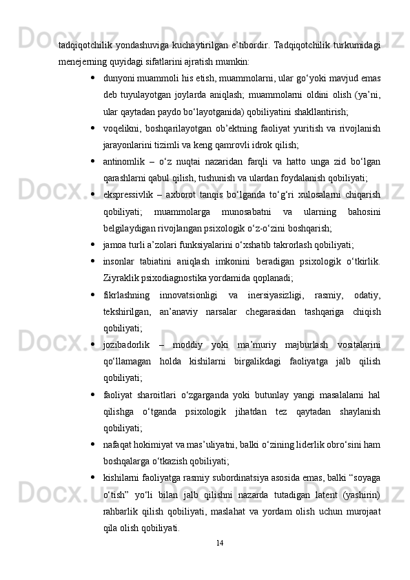 tadqiqotchilik yondashuviga kuchaytirilgan e’tibordir. Tadqiqotchilik turkumidagi
menejerning quyidagi sifatlarini ajratish mumkin: 
 dunyoni muammoli his etish, muammolarni, ular go‘yoki mavjud emas
deb   tuyulayotgan   joylarda   aniqlash;   muammolarni   oldini   olish   (ya’ni,
ular qaytadan paydo bo‘layotganida) qobiliyatini shakllantirish; 
 voqelikni,   boshqarilayotgan   ob’ektning   faoliyat   yuritish   va   rivojlanish
jarayonlarini tizimli va keng qamrovli idrok qilish; 
 antinomlik   –   o‘z   nuqtai   nazaridan   farqli   va   hatto   unga   zid   bo‘lgan
qarashlarni qabul qilish, tushunish va ulardan foydalanish qobiliyati; 
 ekspressivlik   –   axborot   tanqis   bo‘lganda   to‘g‘ri   xulosalarni   chiqarish
qobiliyati;   muammolarga   munosabatni   va   ularning   bahosini
belgilaydigan rivojlangan psixologik o‘z-o‘zini boshqarish; 
 jamoa turli a’zolari funksiyalarini o‘xshatib takrorlash qobiliyati; 
 insonlar   tabiatini   aniqlash   imkonini   beradigan   psixologik   o‘tkirlik.
Ziyraklik psixodiagnostika yordamida qoplanadi; 
 fikrlashning   innovatsionligi   va   inersiyasizligi,   rasmiy,   odatiy,
tekshirilgan,   an’anaviy   narsalar   chegarasidan   tashqariga   chiqish
qobiliyati; 
 jozibadorlik   –   moddiy   yoki   ma’muriy   majburlash   vositalarini
qo‘llamagan   holda   kishilarni   birgalikdagi   faoliyatga   jalb   qilish
qobiliyati; 
 faoliyat   sharoitlari   o‘zgarganda   yoki   butunlay   yangi   masalalarni   hal
qilishga   o‘tganda   psixologik   jihatdan   tez   qaytadan   shaylanish
qobiliyati;
 nafaqat hokimiyat va mas’uliyatni, balki o‘zining liderlik obro‘sini ham
boshqalarga o‘tkazish qobiliyati;
 kishilarni faoliyatga rasmiy subordinatsiya asosida emas, balki “soyaga
o‘tish”   yo‘li   bilan   jalb   qilishni   nazarda   tutadigan   latent   (yashirin)
rahbarlik   qilish   qobiliyati,   maslahat   va   yordam   olish   uchun   murojaat
qila olish qobiliyati.
14 