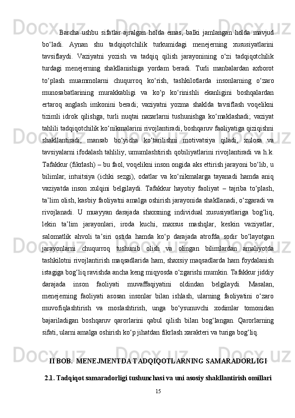   Barcha   ushbu   sifatlar   ajralgan   holda   emas,   balki   jamlangan   holda   mavjud
bo‘ladi.   Aynan   shu   tadqiqotchilik   turkumidagi   menejerning   xususiyatlarini
tavsiflaydi.   Vaziyatni   yozish   va   tadqiq   qilish   jarayonining   o‘zi   tadqiqotchilik
turdagi   menejerning   shakllanishiga   yordam   beradi.   Turli   manbalardan   axborot
to‘plash   muammolarni   chuqurroq   ko‘rish,   tashkilotlarda   insonlarning   o‘zaro
munosabatlarining   murakkabligi   va   ko‘p   ko‘rinishli   ekanligini   boshqalardan
ertaroq   anglash   imkonini   beradi;   vaziyatni   yozma   shaklda   tavsiflash   voqelikni
tizimli   idrok   qilishga,   turli   nuqtai   nazarlarni   tushunishga   ko‘maklashadi;   vaziyat
tahlili tadqiqotchilik ko‘nikmalarini rivojlantiradi, boshqaruv faoliyatiga qiziqishni
shakllantiradi,   mansab   bo‘yicha   ko‘tarilishni   motivatsiya   qiladi,   xulosa   va
tavsiyalarni  ifodalash tahliliy, umumlashtirish qobiliyatlarini rivojlantiradi  va h.k.
Tafakkur (fikrlash) – bu faol, voqelikni inson ongida aks ettirish jarayoni bo‘lib, u
bilimlar,   intuitsiya   (ichki   sezgi),   odatlar   va   ko‘nikmalarga   tayanadi   hamda   aniq
vaziyatda   inson   xulqini   belgilaydi.   Tafakkur   hayotiy   faoliyat   –   tajriba   to‘plash,
ta’lim olish, kasbiy faoliyatni amalga oshirish jarayonida shakllanadi, o‘zgaradi va
rivojlanadi.   U   muayyan   darajada   shaxsning   individual   xususiyatlariga   bog‘liq,
lekin   ta’lim   jarayonlari,   iroda   kuchi,   maxsus   mashqlar,   keskin   vaziyatlar,
salomatlik   ahvoli   ta’siri   ostida   hamda   ko‘p   darajada   atrofda   sodir   bo‘layotgan
jarayonlarni   chuqurroq   tushunib   olish   va   olingan   bilimlardan   amaliyotda
tashkilotni rivojlantirish maqsadlarida ham, shaxsiy maqsadlarda ham foydalanish
istagiga bog‘liq ravishda ancha keng miqyosda o‘zgarishi mumkin. Tafakkur jiddiy
darajada   inson   faoliyati   muvaffaqiyatini   oldindan   belgilaydi.   Masalan,
menejerning   faoliyati   asosan   insonlar   bilan   ishlash,   ularning   faoliyatini   o‘zaro
muvofiqlashtirish   va   moslashtirish,   unga   bo‘ysunuvchi   xodimlar   tomonidan
bajariladigan   boshqaruv   qarorlarini   qabul   qilish   bilan   bog‘langan.   Qarorlarning
sifati, ularni amalga oshirish ko‘p jihatdan fikrlash xarakteri va turiga bog‘liq. 
II  BOB.  MENEJMENTDA TADQIQOTLARNING SAMARADORLIGI
2.1.   Tadqiqot samaradorligi tushunchasi va uni asosiy shakllantirish omillari
15 