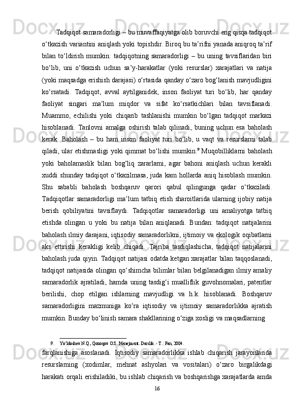 Tadqiqot samaradorligi – bu muvaffaqiyatga olib boruvchi eng qisqa tadqiqot
o‘tkazish variantini aniqlash yoki topishdir. Biroq bu ta’rifni yanada aniqroq ta’rif
bilan   to‘ldirish   mumkin:   tadqiqotning   samaradorligi   –   bu   uning   tavsiflaridan   biri
bo‘lib,   uni   o‘tkazish   uchun   sa’y-harakatlar   (yoki   resurslar)   xarajatlari   va   natija
(yoki maqsadga erishish darajasi) o‘rtasida qanday o‘zaro bog‘lanish mavjudligini
ko‘rsatadi.   Tadqiqot,   avval   aytilganidek,   inson   faoliyat   turi   bo‘lib,   har   qanday
faoliyat   singari   ma’lum   miqdor   va   sifat   ko‘rsatkichlari   bilan   tavsiflanadi.
Muammo,   echilishi   yoki   chiqarib   tashlanishi   mumkin   bo‘lgan   tadqiqot   markazi
hisoblanadi.   Tanlovni   amalga   oshirish   talab   qilinadi,   buning   uchun   esa   baholash
kerak.   Baholash   –   bu   ham   inson   faoliyat   turi   bo‘lib,   u   vaqt   va   resurslarni   talab
qiladi, ular  etishmasligi   yoki  qimmat  bo‘lishi   mumkin. 9
  Muqobilliklarni   baholash
yoki   baholamaslik   bilan   bog‘liq   zararlarni,   agar   bahoni   aniqlash   uchun   kerakli
xuddi   shunday   tadqiqot   o‘tkazilmasa,   juda   kam   hollarda   aniq   hisoblash   mumkin.
Shu   sababli   baholash   boshqaruv   qarori   qabul   qilingunga   qadar   o‘tkaziladi.
Tadqiqotlar   samaradorligi   ma’lum   tatbiq   etish   sharoitlarida   ularning   ijobiy   natija
berish   qobiliyatini   tavsiflaydi.   Tadqiqotlar   samaradorligi   uni   amaliyotga   tatbiq
etishda   olingan   u   yoki   bu   natija   bilan   aniqlanadi.   Bundan:   tadqiqot   natijalarini
baholash ilmiy darajani, iqtisodiy samaradorlikni, ijtimoiy va ekologik oqibatlarni
aks   ettirishi   kerakligi   kelib   chiqadi.   Tajriba   tasdiqlashicha,   tadqiqot   natijalarini
baholash juda qiyin. Tadqiqot natijasi odatda ketgan xarajatlar bilan taqqoslanadi,
tadqiqot natijasida olingan qo‘shimcha bilimlar bilan belgilanadigan ilmiy amaliy
samaradorlik   ajratiladi,   hamda   uning   tasdig‘i   mualliflik   guvohnomalari,   patentlar
berilishi,   chop   etilgan   ishlarning   mavjudligi   va   h.k.   hisoblanadi.   Boshqaruv
samaradorligini   mazmuniga   ko‘ra   iqtisodiy   va   ijtimoiy   samaradorlikka   ajratish
mumkin. Bunday bo‘linish samara shakllarining o‘ziga xosligi va maqsadlarning
______________________________
9. Yo‘ldoshev N.Q., Qozoqov O.S. Menejment. Darslik. - T.: Fan, 2004.
farqlanishiga   asoslanadi.   Iqtisodiy   samaradorlikka   ishlab   chiqarish   jarayonlarida
resurslarning   (xodimlar,   mehnat   ashyolari   va   vositalari)   o‘zaro   birgalikdagi
harakati orqali erishiladiki, bu ishlab chiqarish va boshqarishga xarajatlarda amda
16 