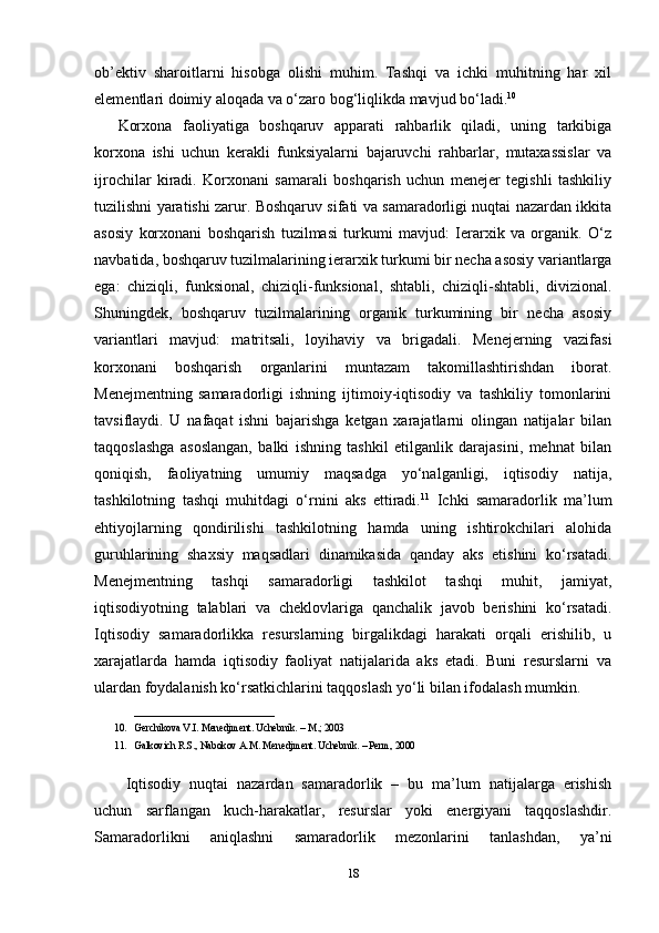 ob’ektiv   sharoitlarni   hisobga   olishi   muhim.   Tashqi   va   ichki   muhitning   har   xil
elementlari doimiy aloqada va o‘zaro bog‘liqlikda mavjud bo‘ladi. 10
Korxona   faoliyatiga   boshqaruv   apparati   rahbarlik   qiladi,   uning   tarkibiga
korxona   ishi   uchun   kerakli   funksiyalarni   bajaruvchi   rahbarlar,   mutaxassislar   va
ijrochilar   kiradi.   Korxonani   samarali   boshqarish   uchun   menejer   tegishli   tashkiliy
tuzilishni yaratishi zarur. Boshqaruv sifati va samaradorligi nuqtai nazardan ikkita
asosiy   korxonani   boshqarish   tuzilmasi   turkumi   mavjud:   Ierarxik   va   organik.   O‘z
navbatida, boshqaruv tuzilmalarining ierarxik turkumi bir necha asosiy variantlarga
ega:   chiziqli,   funksional,   chiziqli-funksional,   shtabli,   chiziqli-shtabli,   divizional.
Shuningdek,   boshqaruv   tuzilmalarining   organik   turkumining   bir   necha   asosiy
variantlari   mavjud:   matritsali,   loyihaviy   va   brigadali.   Menejerning   vazifasi
korxonani   boshqarish   organlarini   muntazam   takomillashtirishdan   iborat.
Menejmentning   samaradorligi   ishning   ijtimoiy-iqtisodiy   va   tashkiliy   tomonlarini
tavsiflaydi.   U   nafaqat   ishni   bajarishga   ketgan   xarajatlarni   olingan   natijalar   bilan
taqqoslashga   asoslangan,   balki   ishning   tashkil   etilganlik   darajasini,   mehnat   bilan
qoniqish,   faoliyatning   umumiy   maqsadga   yo‘nalganligi,   iqtisodiy   natija,
tashkilotning   tashqi   muhitdagi   o‘rnini   aks   ettiradi. 11
  Ichki   samaradorlik   ma’lum
ehtiyojlarning   qondirilishi   tashkilotning   hamda   uning   ishtirokchilari   alohida
guruhlarining   shaxsiy   maqsadlari   dinamikasida   qanday   aks   etishini   ko‘rsatadi.
Menejmentning   tashqi   samaradorligi   tashkilot   tashqi   muhit,   jamiyat,
iqtisodiyotning   talablari   va   cheklovlariga   qanchalik   javob   berishini   ko‘rsatadi.
Iqtisodiy   samaradorlikka   resurslarning   birgalikdagi   harakati   orqali   erishilib,   u
xarajatlarda   hamda   iqtisodiy   faoliyat   natijalarida   aks   etadi.   Buni   resurslarni   va
ulardan foydalanish ko‘rsatkichlarini taqqoslash yo‘li bilan ifodalash mumkin. 
____________________________
10. Gerchikova V.I. Menedjment. Uchebnik. – M.; 2003
11. Galkovich R.S., Nabokov A.M. Menedjment. Uchebnik. – Perm, 2000
Iqtisodiy   nuqtai   nazardan   samaradorlik   –   bu   ma’lum   natijalarga   erishish
uchun   sarflangan   kuch-harakatlar,   resurslar   yoki   energiyani   taqqoslashdir.
Samaradorlikni   aniqlashni   samaradorlik   mezonlarini   tanlashdan,   ya’ni
18 