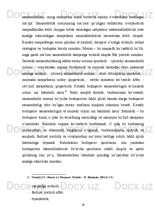 samaradorlikni,   uning   mohiyatini   ochib   beruvchi   bahoni   o‘rnatishdan   boshlagan
ma’qul.   Samaradorlik   mezonining   ma’nosi   qo‘yilgan   tashkilotni   rivojlantirish
maqsadlaridan   kelib   chiqqan   holda   olinadigan   natijalarni   maksimallashtirish   yoki
amalga   oshiriladigan   xarajatlarni   minimallashtirish   zaruratidan   kelib   chiqadi.
Bunday maqsadlarga omon qolishni ta’minlash, barqaror o‘sishga erishish, sotsial
strategiya va boshqalar  kirishi  mumkin. Mezon  – bu maqsadli  ko‘rsatkich bo‘lib,
unga qarab ma’lum samaradorlik darajasiga erishish haqida fikr yuritish mumkin.
Savdoda samaradorlikning ikkita asosiy mezoni ajratiladi: - iqtisodiy samaradorlik
mezoni   –   resurslardan   oqilona   foydalanish   va   minimal   xarajatlar   bilan   maksimal
natijaga erishish; - ijtimoiy samaradorlik mezoni: - aholi ehtiyojlarini qondirish; -
muomala   xarajatlarini   nisbiy   qisqartirish;   -   savdo   xizmatini   ko‘rsatish   sifati;   -
iste’mol   xarajatlarini   qisqartirish.   Kerakli   boshqaruv   samaradorligini   ta’minlash
uchun   uni   baholash   zarur. 12
  Baho   aniqlik   kiritadi,   tendensiyani   ko‘rsatadi,
samaradorlik   mezoni   bo‘yicha   boshqaruvni   tahlil   qilish   hamda   ularga   boshqaruv
samaradorligi   tobe   bo‘lgan   asosiy   omillarni   aniqlash   imkonini   beradi.   Kerakli
boshqaruv   samaradorligini   ta’minlash   uchun   uni   baholash   zarur.   Baholash   –   bu
boshqaruv   tizimi   u   yoki   bu   tavsifining   mavjudligi   va   namoyon   bo‘lish   darajasini
o‘rnatishdir.   Baholash   vositasi   ko‘rsatkich   hisoblanadi.   U   yoki   bu   hodisaning
xususiyatlari   va   ahamiyatli   belgilarini   o‘rganish,   tendensiyalarini   qidirish   va
aniqlash,   faoliyat   yuritishi   va   rivojlanishini   me’yoriy   tartibga   solish,   tahlil   qilish
baholashga   tayanadi.   Baholashsiz   boshqaruv   qarorlarini,   shu   jumladan
boshqaruvni   takomillashtirish   bo‘yicha   qarorlarni   ishlab   chiqish   va   qabul
qilishning   iloji   yo‘q.   Samaradorlikni   baholash   quyidagi   yo‘nalishlar   bo‘yicha
amalga oshirilishi mumkin:
_____________________________
12. Vixanskiy O.S., Naumov A.I. Menejment. Uchebnik. – M.:   Ekonomika , 2003 (61-125).
- maqsadga erishish; 
- faoliyat yuritish sifati; 
- tejamkorlik; 
19 