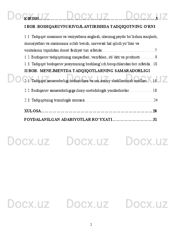 KIRISH…………………………………………………………………………….3
I BOB.  BOSHQARUVNI RIVOJLANTIRISHDA TADQIQOTNING O‘RNI
1.1.  Tadqiqot muammo va vaziyatlarni anglash, ularning paydo bo‘lishini aniqlash,
xususiyatlari va mazmunini ochib berish, universal hal qilish yo‘llari va 
vositalarini topishdan iborat faoliyat turi sifatida ………………………………….7
1.2.  Boshqaruv tadqiqotining maqsadlari, vazifalari, ob’ekti va predmeti  ………..9
1.3.  Tadqiqot boshqaruv jarayonining boshlang‘ich bosqichlaridan biri sifatida. ..10
II BOB.  MENEJMENTDA TADQIQOTLARNING SAMARADORLIGI
2.1.   Tadqiqot samaradorligi tushunchasi va uni asosiy shakllantirish omillari…..16
2.2. Boshqaruv samaradorligiga ilmiy-metodologik yondashuvlar………………18
2.3.  Tadqiqotning texnologik sxemasi…………………………………………….24
XULOSA…………………………………………………………………………28
FOYDALANILGAN ADABIYOTLAR RO’YXATI………………………….31
2 