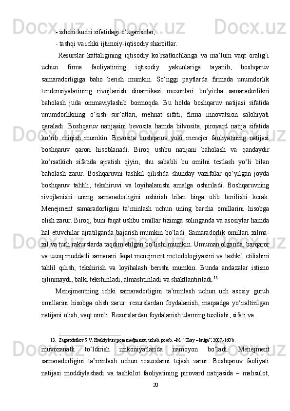 - ishchi kuchi sifatidagi o‘zgarishlar; 
- tashqi va ichki ijtimoiy-iqtisodiy sharoitlar.
  Resurslar   kattaligining   iqtisodiy   ko‘rsatkichlariga   va   ma’lum   vaqt   oralig‘i
uchun   firma   faoliyatining   iqtisodiy   yakunlariga   tayanib,   boshqaruv
samaradorligiga   baho   berish   mumkin.   So‘nggi   paytlarda   firmada   unumdorlik
tendensiyalarining   rivojlanish   dinamikasi   mezonlari   bo‘yicha   samaradorlikni
baholash   juda   ommaviylashib   bormoqda.   Bu   holda   boshqaruv   natijasi   sifatida
unumdorlikning   o‘sish   sur’atlari,   mehnat   sifati,   firma   innovatsion   salohiyati
qaraladi.   Boshqaruv   natijasini   bevosita   hamda   bilvosita,   pirovard   natija   sifatida
ko‘rib   chiqish   mumkin.   Bevosita   boshqaruv   yoki   menejer   faoliyatining   natijasi
boshqaruv   qarori   hisoblanadi.   Biroq   ushbu   natijani   baholash   va   qandaydir
ko‘rsatkich   sifatida   ajratish   qiyin,   shu   sababli   bu   omilni   testlash   yo‘li   bilan
baholash   zarur.   Boshqaruvni   tashkil   qilishda   shunday   vazifalar   qo‘yilgan   joyda
boshqaruv   tahlili,   tekshiruvi   va   loyihalanishi   amalga   oshiriladi.   Boshqaruvning
rivojlanishi   uning   samaradorligini   oshirish   bilan   birga   olib   borilishi   kerak.
Menejment   samaradorligini   ta’minlash   uchun   uning   barcha   omillarini   hisobga
olish zarur. Biroq, buni faqat ushbu omillar tizimga solinganda va asosiylar hamda
hal etuvchilar ajratilganda bajarish mumkin bo‘ladi. Samaradorlik omillari xilma-
xil va turli rakurslarda taqdim etilgan bo‘lishi mumkin. Umuman olganda, barqaror
va uzoq muddatli samarani faqat menejment metodologiyasini va tashkil etilishini
tahlil   qilish,   tekshirish   va   loyihalash   berishi   mumkin.   Bunda   andazalar   istisno
qilinmaydi, balki tekshiriladi, almashtiriladi va shakllantiriladi. 13
 
Menejmentning   ichki   samaradorligini   ta’minlash   uchun   uch   asosiy   guruh
omillarini   hisobga   olish   zarur:   resurslardan   foydalanish,   maqsadga   yo‘naltirilgan
natijani olish, vaqt omili. Resurslardan foydalanish ularning tuzilishi, sifati va
____________________________
13. Zagorodnikov S.V. Kratkiy kurs po menedjmentu: ucheb. posob. –M.: “Okey – kniga”, 2007.-160 b.
muvozanatli   to‘ldirish   imkoniyatlarida   namoyon   bo‘ladi.   Menejment
samaradorligini   ta’minlash   uchun   resurslarni   tejash   zarur.   Boshqaruv   faoliyati
natijasi   moddiylashadi   va   tashkilot   faoliyatining   pirovard   natijasida   –   mahsulot,
20 