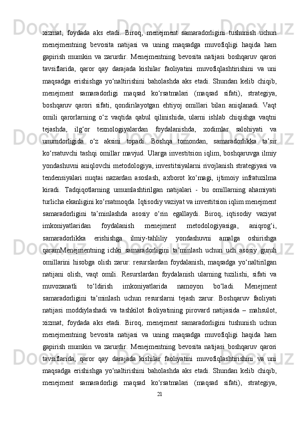 xizmat,   foydada   aks   etadi.   Biroq,   menejment   samaradorligini   tushunish   uchun
menejmentning   bevosita   natijasi   va   uning   maqsadga   muvofiqligi   haqida   ham
gapirish   mumkin   va   zarurdir.   Menejmentning   bevosita   natijasi   boshqaruv   qarori
tavsiflarida,   qaror   qay   darajada   kishilar   faoliyatini   muvofiqlashtirishini   va   uni
maqsadga   erishishga   yo‘naltirishini   baholashda   aks   etadi.   Shundan   kelib   chiqib,
menejment   samaradorligi   maqsad   ko‘rsatmalari   (maqsad   sifati),   strategiya,
boshqaruv   qarori   sifati,   qondirilayotgan   ehtiyoj   omillari   bilan   aniqlanadi.   Vaqt
omili   qarorlarning   o‘z   vaqtida   qabul   qilinishida,   ularni   ishlab   chiqishga   vaqtni
tejashda,   ilg‘or   texnologiyalardan   foydalanishda,   xodimlar   salohiyati   va
unumdorligida   o‘z   aksini   topadi.   Boshqa   tomondan,   samaradorlikka   ta’sir
ko‘rsatuvchi   tashqi   omillar   mavjud.   Ularga   investitsion   iqlim,   boshqaruvga   ilmiy
yondashuvni   aniqlovchi   metodologiya,   investitsiyalarni   rivojlanish   strategiyasi   va
tendensiyalari   nuqtai   nazardan   asoslash,   axborot   ko‘magi,   ijtimoiy   infratuzilma
kiradi.   Tadqiqotlarning   umumlashtirilgan   natijalari   -   bu   omillarning   ahamiyati
turlicha ekanligini ko‘rsatmoqda. Iqtisodiy vaziyat va investitsion iqlim menejment
samaradorligini   ta’minlashda   asosiy   o‘rin   egallaydi.   Biroq,   iqtisodiy   vaziyat
imkoniyatlaridan   foydalanish   menejment   metodologiyasiga,   aniqrog‘i,
samaradorlikka   erishishga   ilmiy-tahliliy   yondashuvni   amalga   oshirishga
qaramMenejmentning   ichki   samaradorligini   ta’minlash   uchun   uch   asosiy   guruh
omillarini   hisobga   olish   zarur:   resurslardan   foydalanish,   maqsadga   yo‘naltirilgan
natijani   olish,   vaqt   omili.   Resurslardan   foydalanish   ularning   tuzilishi,   sifati   va
muvozanatli   to‘ldirish   imkoniyatlarida   namoyon   bo‘ladi.   Menejment
samaradorligini   ta’minlash   uchun   resurslarni   tejash   zarur.   Boshqaruv   faoliyati
natijasi   moddiylashadi   va   tashkilot   faoliyatining   pirovard   natijasida   –   mahsulot,
xizmat,   foydada   aks   etadi.   Biroq,   menejment   samaradorligini   tushunish   uchun
menejmentning   bevosita   natijasi   va   uning   maqsadga   muvofiqligi   haqida   ham
gapirish   mumkin   va   zarurdir.   Menejmentning   bevosita   natijasi   boshqaruv   qarori
tavsiflarida,   qaror   qay   darajada   kishilar   faoliyatini   muvofiqlashtirishini   va   uni
maqsadga   erishishga   yo‘naltirishini   baholashda   aks   etadi.   Shundan   kelib   chiqib,
menejment   samaradorligi   maqsad   ko‘rsatmalari   (maqsad   sifati),   strategiya,
21 