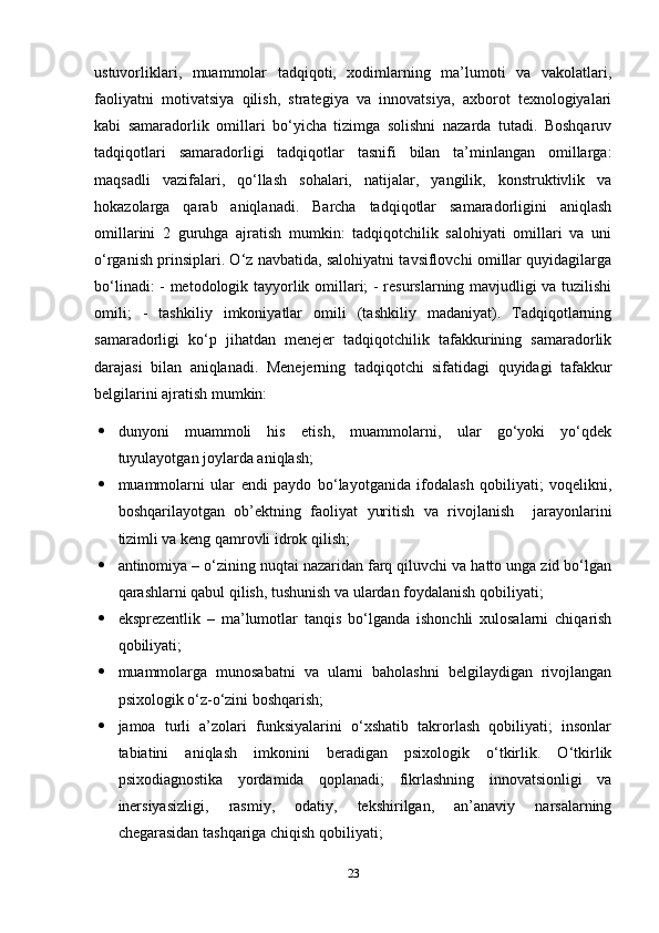 ustuvorliklari,   muammolar   tadqiqoti,   xodimlarning   ma’lumoti   va   vakolatlari,
faoliyatni   motivatsiya   qilish,   strategiya   va   innovatsiya,   axborot   texnologiyalari
kabi   samaradorlik   omillari   bo‘yicha   tizimga   solishni   nazarda   tutadi.   Boshqaruv
tadqiqotlari   samaradorligi   tadqiqotlar   tasnifi   bilan   ta’minlangan   omillarga:
maqsadli   vazifalari,   qo‘llash   sohalari,   natijalar,   yangilik,   konstruktivlik   va
hokazolarga   qarab   aniqlanadi.   Barcha   tadqiqotlar   samaradorligini   aniqlash
omillarini   2   guruhga   ajratish   mumkin:   tadqiqotchilik   salohiyati   omillari   va   uni
o‘rganish prinsiplari. O‘z navbatida, salohiyatni tavsiflovchi omillar quyidagilarga
bo‘linadi: - metodologik tayyorlik omillari; - resurslarning mavjudligi va tuzilishi
omili;   -   tashkiliy   imkoniyatlar   omili   (tashkiliy   madaniyat).   Tadqiqotlarning
samaradorligi   ko‘p   jihatdan   menejer   tadqiqotchilik   tafakkurining   samaradorlik
darajasi   bilan   aniqlanadi.   Menejerning   tadqiqotchi   sifatidagi   quyidagi   tafakkur
belgilarini ajratish mumkin:  
 dunyoni   muammoli   his   etish,   muammolarni,   ular   go‘yoki   yo‘qdek
tuyulayotgan joylarda aniqlash;
 muammolarni   ular   endi   paydo   bo‘layotganida   ifodalash   qobiliyati;   voqelikni,
boshqarilayotgan   ob’ektning   faoliyat   yuritish   va   rivojlanish     jarayonlarini
tizimli va keng qamrovli idrok qilish; 
 antinomiya – o‘zining nuqtai nazaridan farq qiluvchi va hatto unga zid bo‘lgan
qarashlarni qabul qilish, tushunish va ulardan foydalanish qobiliyati;
 eksprezentlik   –   ma’lumotlar   tanqis   bo‘lganda   ishonchli   xulosalarni   chiqarish
qobiliyati; 
 muammolarga   munosabatni   va   ularni   baholashni   belgilaydigan   rivojlangan
psixologik o‘z-o‘zini boshqarish; 
 jamoa   turli   a’zolari   funksiyalarini   o‘xshatib   takrorlash   qobiliyati;   insonlar
tabiatini   aniqlash   imkonini   beradigan   psixologik   o‘tkirlik.   O‘tkirlik
psixodiagnostika   yordamida   qoplanadi;   fikrlashning   innovatsionligi   va
inersiyasizligi,   rasmiy,   odatiy,   tekshirilgan,   an’anaviy   narsalarning
chegarasidan tashqariga chiqish qobiliyati; 
23 