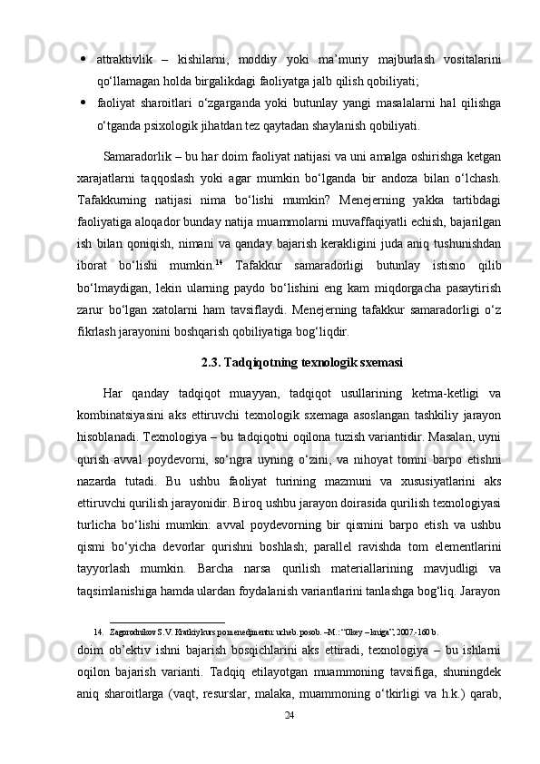  attraktivlik   –   kishilarni,   moddiy   yoki   ma’muriy   majburlash   vositalarini
qo‘llamagan holda birgalikdagi faoliyatga jalb qilish qobiliyati;  
 faoliyat   sharoitlari   o‘zgarganda   yoki   butunlay   yangi   masalalarni   hal   qilishga
o‘tganda psixologik jihatdan tez qaytadan shaylanish qobiliyati. 
Samaradorlik – bu har doim faoliyat natijasi va uni amalga oshirishga ketgan
xarajatlarni   taqqoslash   yoki   agar   mumkin   bo‘lganda   bir   andoza   bilan   o‘lchash.
Tafakkurning   natijasi   nima   bo‘lishi   mumkin?   Menejerning   yakka   tartibdagi
faoliyatiga aloqador bunday natija muammolarni muvaffaqiyatli echish, bajarilgan
ish   bilan   qoniqish,   nimani   va   qanday   bajarish   kerakligini   juda   aniq   tushunishdan
iborat   bo‘lishi   mumkin. 14
  Tafakkur   samaradorligi   butunlay   istisno   qilib
bo‘lmaydigan,   lekin   ularning   paydo   bo‘lishini   eng   kam   miqdorgacha   pasaytirish
zarur   bo‘lgan   xatolarni   ham   tavsiflaydi.   Menejerning   tafakkur   samaradorligi   o‘z
fikrlash jarayonini boshqarish qobiliyatiga bog‘liqdir.
2.3.   Tadqiqotning texnologik sxemasi
Har   qanday   tadqiqot   muayyan,   tadqiqot   usullarining   ketma-ketligi   va
kombinatsiyasini   aks   ettiruvchi   texnologik   sxemaga   asoslangan   tashkiliy   jarayon
hisoblanadi. Texnologiya – bu tadqiqotni oqilona tuzish variantidir. Masalan, uyni
qurish   avval   poydevorni,   so‘ngra   uyning   o‘zini,   va   nihoyat   tomni   barpo   etishni
nazarda   tutadi.   Bu   ushbu   faoliyat   turining   mazmuni   va   xususiyatlarini   aks
ettiruvchi qurilish jarayonidir. Biroq ushbu jarayon doirasida qurilish texnologiyasi
turlicha   bo‘lishi   mumkin:   avval   poydevorning   bir   qismini   barpo   etish   va   ushbu
qismi   bo‘yicha   devorlar   qurishni   boshlash;   parallel   ravishda   tom   elementlarini
tayyorlash   mumkin.   Barcha   narsa   qurilish   materiallarining   mavjudligi   va
taqsimlanishiga hamda ulardan foydalanish variantlarini tanlashga bog‘liq. Jarayon
____________________________
14. Zagorodnikov S.V. Kratkiy kurs po menedjmentu: ucheb. posob. –M.: “Okey – kniga”, 2007.-160 b.
doim   ob’ektiv   ishni   bajarish   bosqichlarini   aks   ettiradi,   texnologiya   –   bu   ishlarni
oqilon   bajarish   varianti.   Tadqiq   etilayotgan   muammoning   tavsifiga,   shuningdek
aniq   sharoitlarga   (vaqt,   resurslar,   malaka,   muammoning   o‘tkirligi   va   h.k.)   qarab,
24