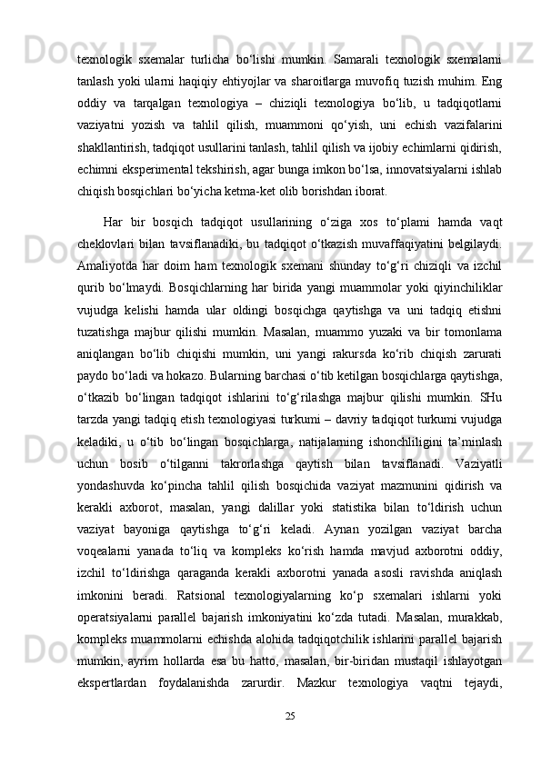 texnologik   sxemalar   turlicha   bo‘lishi   mumkin.   Samarali   texnologik   sxemalarni
tanlash yoki  ularni  haqiqiy ehtiyojlar  va sharoitlarga  muvofiq tuzish  muhim. Eng
oddiy   va   tarqalgan   texnologiya   –   chiziqli   texnologiya   bo‘lib,   u   tadqiqotlarni
vaziyatni   yozish   va   tahlil   qilish,   muammoni   qo‘yish,   uni   echish   vazifalarini
shakllantirish, tadqiqot usullarini tanlash, tahlil qilish va ijobiy echimlarni qidirish,
echimni eksperimental tekshirish, agar bunga imkon bo‘lsa, innovatsiyalarni ishlab
chiqish bosqichlari bo‘yicha ketma-ket olib borishdan iborat. 
Har   bir   bosqich   tadqiqot   usullarining   o‘ziga   xos   to‘plami   hamda   vaqt
cheklovlari   bilan   tavsiflanadiki,   bu   tadqiqot   o‘tkazish   muvaffaqiyatini   belgilaydi.
Amaliyotda   har   doim   ham   texnologik   sxemani   shunday   to‘g‘ri   chiziqli   va   izchil
qurib   bo‘lmaydi.   Bosqichlarning   har   birida   yangi   muammolar   yoki   qiyinchiliklar
vujudga   kelishi   hamda   ular   oldingi   bosqichga   qaytishga   va   uni   tadqiq   etishni
tuzatishga   majbur   qilishi   mumkin.   Masalan,   muammo   yuzaki   va   bir   tomonlama
aniqlangan   bo‘lib   chiqishi   mumkin,   uni   yangi   rakursda   ko‘rib   chiqish   zarurati
paydo bo‘ladi va hokazo. Bularning barchasi o‘tib ketilgan bosqichlarga qaytishga,
o‘tkazib   bo‘lingan   tadqiqot   ishlarini   to‘g‘rilashga   majbur   qilishi   mumkin.   SHu
tarzda yangi tadqiq etish texnologiyasi turkumi – davriy tadqiqot turkumi vujudga
keladiki,   u   o‘tib   bo‘lingan   bosqichlarga,   natijalarning   ishonchliligini   ta’minlash
uchun   bosib   o‘tilganni   takrorlashga   qaytish   bilan   tavsiflanadi.   Vaziyatli
yondashuvda   ko‘pincha   tahlil   qilish   bosqichida   vaziyat   mazmunini   qidirish   va
kerakli   axborot,   masalan,   yangi   dalillar   yoki   statistika   bilan   to‘ldirish   uchun
vaziyat   bayoniga   qaytishga   to‘g‘ri   keladi.   Aynan   yozilgan   vaziyat   barcha
voqealarni   yanada   to‘liq   va   kompleks   ko‘rish   hamda   mavjud   axborotni   oddiy,
izchil   to‘ldirishga   qaraganda   kerakli   axborotni   yanada   asosli   ravishda   aniqlash
imkonini   beradi.   Ratsional   texnologiyalarning   ko‘p   sxemalari   ishlarni   yoki
operatsiyalarni   parallel   bajarish   imkoniyatini   ko‘zda   tutadi.   Masalan,   murakkab,
kompleks muammolarni  echishda  alohida tadqiqotchilik ishlarini  parallel  bajarish
mumkin,   ayrim   hollarda   esa   bu   hatto,   masalan,   bir-biridan   mustaqil   ishlayotgan
ekspertlardan   foydalanishda   zarurdir.   Mazkur   texnologiya   vaqtni   tejaydi,
25 