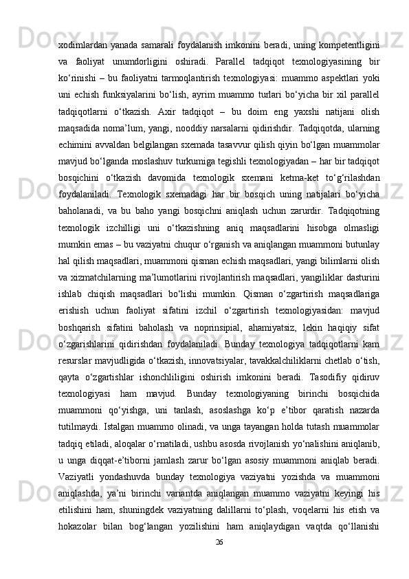 xodimlardan  yanada   samarali  foydalanish   imkonini  beradi,  uning  kompetentligini
va   faoliyat   unumdorligini   oshiradi.   Parallel   tadqiqot   texnologiyasining   bir
ko‘rinishi   –   bu   faoliyatni   tarmoqlantirish   texnologiyasi:   muammo   aspektlari   yoki
uni   echish   funksiyalarini   bo‘lish,   ayrim   muammo   turlari   bo‘yicha   bir   xil   parallel
tadqiqotlarni   o‘tkazish.   Axir   tadqiqot   –   bu   doim   eng   yaxshi   natijani   olish
maqsadida   noma’lum,  yangi,   nooddiy  narsalarni   qidirishdir.  Tadqiqotda,   ularning
echimini avvaldan belgilangan sxemada tasavvur qilish qiyin bo‘lgan muammolar
mavjud bo‘lganda moslashuv turkumiga tegishli texnologiyadan – har bir tadqiqot
bosqichini   o‘tkazish   davomida   texnologik   sxemani   ketma-ket   to‘g‘rilashdan
foydalaniladi.   Texnologik   sxemadagi   har   bir   bosqich   uning   natijalari   bo‘yicha
baholanadi,   va   bu   baho   yangi   bosqichni   aniqlash   uchun   zarurdir.   Tadqiqotning
texnologik   izchilligi   uni   o‘tkazishning   aniq   maqsadlarini   hisobga   olmasligi
mumkin emas – bu vaziyatni chuqur o‘rganish va aniqlangan muammoni butunlay
hal qilish maqsadlari, muammoni qisman echish maqsadlari, yangi bilimlarni olish
va xizmatchilarning ma’lumotlarini rivojlantirish maqsadlari, yangiliklar dasturini
ishlab   chiqish   maqsadlari   bo‘lishi   mumkin.   Qisman   o‘zgartirish   maqsadlariga
erishish   uchun   faoliyat   sifatini   izchil   o‘zgartirish   texnologiyasidan:   mavjud
boshqarish   sifatini   baholash   va   noprinsipial,   ahamiyatsiz,   lekin   haqiqiy   sifat
o‘zgarishlarini   qidirishdan   foydalaniladi.   Bunday   texnologiya   tadqiqotlarni   kam
resurslar mavjudligida o‘tkazish, innovatsiyalar, tavakkalchiliklarni chetlab o‘tish,
qayta   o‘zgartishlar   ishonchliligini   oshirish   imkonini   beradi.   Tasodifiy   qidiruv
texnologiyasi   ham   mavjud.   Bunday   texnologiyaning   birinchi   bosqichida
muammoni   qo‘yishga,   uni   tanlash,   asoslashga   ko‘p   e’tibor   qaratish   nazarda
tutilmaydi. Istalgan muammo olinadi, va unga tayangan holda tutash muammolar
tadqiq etiladi, aloqalar o‘rnatiladi, ushbu asosda rivojlanish yo‘nalishini aniqlanib,
u   unga   diqqat-e’tiborni   jamlash   zarur   bo‘lgan   asosiy   muammoni   aniqlab   beradi.
Vaziyatli   yondashuvda   bunday   texnologiya   vaziyatni   yozishda   va   muammoni
aniqlashda,   ya’ni   birinchi   variantda   aniqlangan   muammo   vaziyatni   keyingi   his
etilishini   ham,   shuningdek   vaziyatning   dalillarni   to‘plash,   voqelarni   his   etish   va
hokazolar   bilan   bog‘langan   yozilishini   ham   aniqlaydigan   vaqtda   qo‘llanishi
26 