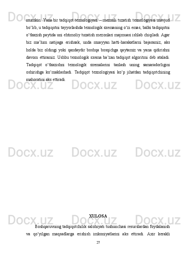 mumkin. Yana bir tadqiqot texnologiyasi – mezonli tuzatish texnologiyasi mavjud
bo‘lib, u tadqiqotni tayyorlashda texnologik sxemaning o‘zi emas, balki tadqiqotni
o‘tkazish paytida uni ehtimoliy tuzatish mezonlari majmuasi ishlab chiqiladi. Agar
biz   ma’lum   natijaga   erishsak,   unda   muayyan   hatti-harakatlarni   bajaramiz,   aks
holda   biz   oldingi   yoki   qandaydir   boshqa   bosqichga   qaytamiz   va   yana   qidirishni
davom   ettiramiz.   Ushbu   texnologik   sxema   ba’zan   tadqiqot   algoritmi   deb   ataladi.
Tadqiqot   o‘tkazishni   texnologik   sxemalarini   tanlash   uning   samaradorligini
oshirishga   ko‘maklashadi.   Tadqiqot   texnologiyasi   ko‘p   jihatdan   tadqiqotchining
mahoratini aks ettiradi.
XULOSA
Boshqaruvning tadqiqotchilik salohiyati tushunchasi resurslardan foydalanish
va   qo‘yilgan   maqsadlarga   erishish   imkoniyatlarini   aks   ettiradi.   Axir   kerakli
27 