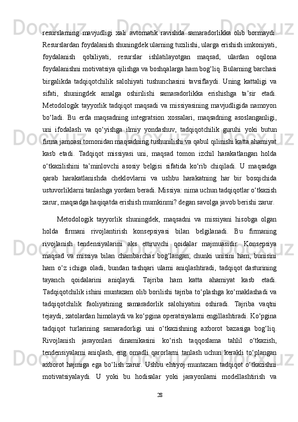 resurslarning   mavjudligi   xali   avtomatik   ravishda   samaradorlikka   olib   bormaydi.
Resurslardan foydalanish shuningdek ularning tuzilishi, ularga erishish imkoniyati,
foydalanish   qobiliyati,   resurslar   ishlatilayotgan   maqsad,   ulardan   oqilona
foydalanishni motivatsiya qilishga va boshqalarga ham bog‘liq. Bularning barchasi
birgalikda   tadqiqotchilik   salohiyati   tushunchasini   tavsiflaydi.   Uning   kattaligi   va
sifati,   shuningdek   amalga   oshirilishi   samaradorlikka   erishishga   ta’sir   etadi.
Metodologik   tayyorlik   tadqiqot   maqsadi   va   missiyasining   mavjudligida   namoyon
bo‘ladi.   Bu   erda   maqsadning   integratsion   xossalari,   maqsadning   asoslanganligi,
uni   ifodalash   va   qo‘yishga   ilmiy   yondashuv,   tadqiqotchilik   guruhi   yoki   butun
firma jamoasi tomonidan maqsadning tushunilishi va qabul qilinishi katta ahamiyat
kasb   etadi.   Tadqiqot   missiyasi   uni,   maqsad   tomon   izchil   harakatlangan   holda
o‘tkazilishini   ta’minlovchi   asosiy   belgisi   sifatida   ko‘rib   chiqiladi.   U   maqsadga
qarab   harakatlanishda   cheklovlarni   va   ushbu   harakatning   har   bir   bosqichida
ustuvorliklarni tanlashga yordam beradi. Missiya: nima uchun tadqiqotlar o‘tkazish
zarur, maqsadga haqiqatda erishish mumkinmi? degan savolga javob berishi zarur.
Metodologik   tayyorlik   shuningdek,   maqsadni   va   missiyani   hisobga   olgan
holda   firmani   rivojlantirish   konsepsiyasi   bilan   belgilanadi.   Bu   firmaning
rivojlanish   tendensiyalarini   aks   ettiruvchi   qoidalar   majmuasidir.   Konsepsiya
maqsad   va   missiya   bilan   chambarchas   bog‘langan,   chunki   unisini   ham,   bunisini
ham   o‘z   ichiga   oladi,   bundan   tashqari   ularni   aniqlashtiradi,   tadqiqot   dasturining
tayanch   qoidalarini   aniqlaydi.   Tajriba   ham   katta   ahamiyat   kasb   etadi.
Tadqiqotchilik ishini muntazam  olib borilishi tajriba to‘plashga ko‘maklashadi  va
tadqiqotchilik   faoliyatining   samaradorlik   salohiyatini   oshiradi.   Tajriba   vaqtni
tejaydi, xatolardan himolaydi va ko‘pgina operatsiyalarni engillashtiradi. Ko‘pgina
tadqiqot   turlarining   samaradorligi   uni   o‘tkazishning   axborot   bazasiga   bog‘liq.
Rivojlanish   jarayonlari   dinamikasini   ko‘rish   taqqoslama   tahlil   o‘tkazish,
tendensiyalarni   aniqlash,   eng   omadli   qarorlarni   tanlash   uchun   kerakli   to‘plangan
axborot   hajmiga   ega   bo‘lish   zarur.   Ushbu   ehtiyoj   muntazam   tadqiqot   o‘tkazishni
motivatsiyalaydi.   U   yoki   bu   hodisalar   yoki   jarayonlarni   modellashtirish   va
28 