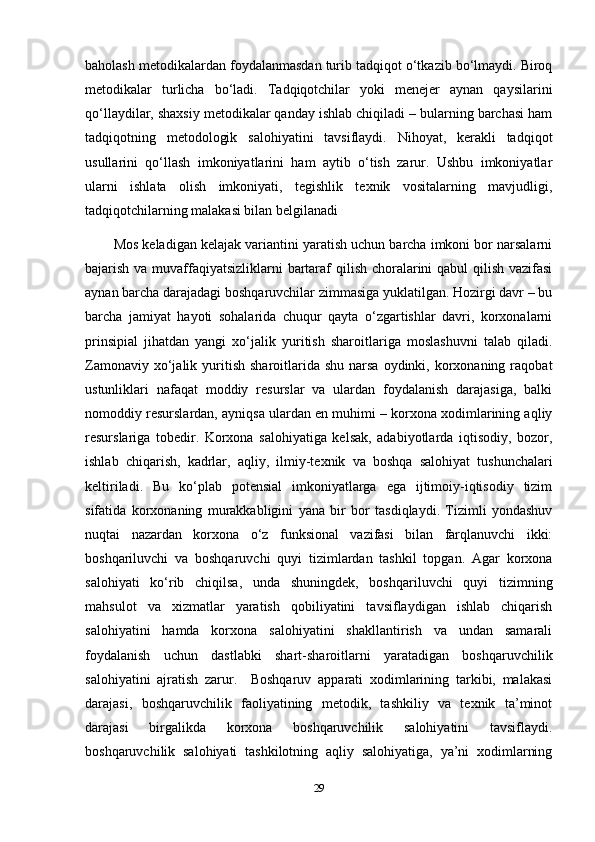 baholash metodikalardan foydalanmasdan turib tadqiqot o‘tkazib bo‘lmaydi. Biroq
metodikalar   turlicha   bo‘ladi.   Tadqiqotchilar   yoki   menejer   aynan   qaysilarini
qo‘llaydilar, shaxsiy metodikalar qanday ishlab chiqiladi – bularning barchasi ham
tadqiqotning   metodologik   salohiyatini   tavsiflaydi.   Nihoyat,   kerakli   tadqiqot
usullarini   qo‘llash   imkoniyatlarini   ham   aytib   o‘tish   zarur.   Ushbu   imkoniyatlar
ularni   ishlata   olish   imkoniyati,   tegishlik   texnik   vositalarning   mavjudligi,
tadqiqotchilarning malakasi bilan belgilanadi 
Mos keladigan kelajak variantini yaratish uchun barcha imkoni bor narsalarni
bajarish va muvaffaqiyatsizliklarni  bartaraf qilish choralarini  qabul  qilish vazifasi
aynan barcha darajadagi boshqaruvchilar zimmasiga yuklatilgan. Hozirgi davr – bu
barcha   jamiyat   hayoti   sohalarida   chuqur   qayta   o‘zgartishlar   davri,   korxonalarni
prinsipial   jihatdan   yangi   xo‘jalik   yuritish   sharoitlariga   moslashuvni   talab   qiladi.
Zamonaviy  xo‘jalik  yuritish  sharoitlarida  shu  narsa   oydinki,  korxonaning  raqobat
ustunliklari   nafaqat   moddiy   resurslar   va   ulardan   foydalanish   darajasiga,   balki
nomoddiy resurslardan, ayniqsa ulardan en muhimi – korxona xodimlarining aqliy
resurslariga   tobedir.   Korxona   salohiyatiga   kelsak,   adabiyotlarda   iqtisodiy,   bozor,
ishlab   chiqarish,   kadrlar,   aqliy,   ilmiy-texnik   va   boshqa   salohiyat   tushunchalari
keltiriladi.   Bu   ko‘plab   potensial   imkoniyatlarga   ega   ijtimoiy-iqtisodiy   tizim
sifatida   korxonaning   murakkabligini   yana   bir   bor   tasdiqlaydi.   Tizimli   yondashuv
nuqtai   nazardan   korxona   o‘z   funksional   vazifasi   bilan   farqlanuvchi   ikki:
boshqariluvchi   va   boshqaruvchi   quyi   tizimlardan   tashkil   topgan.   Agar   korxona
salohiyati   ko‘rib   chiqilsa,   unda   shuningdek,   boshqariluvchi   quyi   tizimning
mahsulot   va   xizmatlar   yaratish   qobiliyatini   tavsiflaydigan   ishlab   chiqarish
salohiyatini   hamda   korxona   salohiyatini   shakllantirish   va   undan   samarali
foydalanish   uchun   dastlabki   shart-sharoitlarni   yaratadigan   boshqaruvchilik
salohiyatini   ajratish   zarur.     Boshqaruv   apparati   xodimlarining   tarkibi,   malakasi
darajasi,   boshqaruvchilik   faoliyatining   metodik,   tashkiliy   va   texnik   ta’minot
darajasi   birgalikda   korxona   boshqaruvchilik   salohiyatini   tavsiflaydi.
boshqaruvchilik   salohiyati   tashkilotning   aqliy   salohiyatiga,   ya’ni   xodimlarning
29 