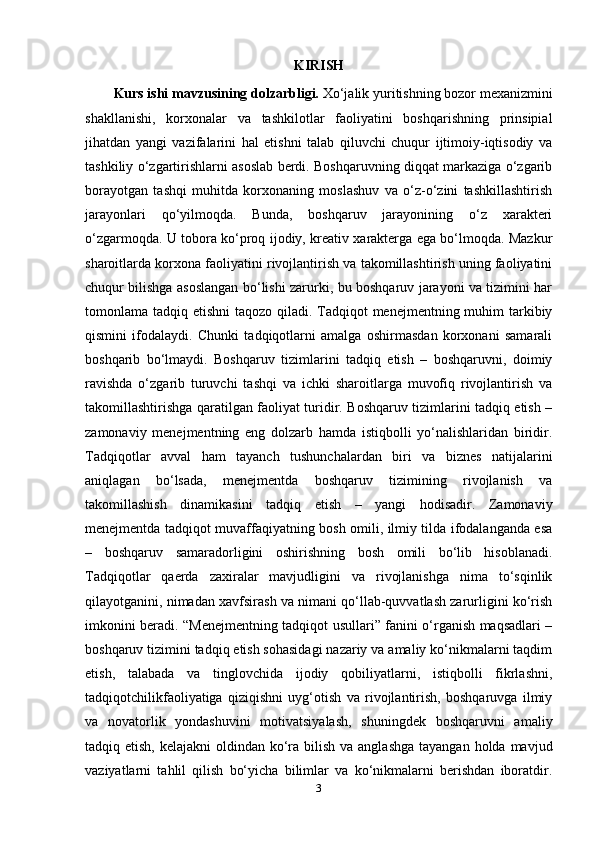 KIRISH
Kurs ishi mavzusining dolzarbligi.  Xo‘jalik yuritishning bozor mexanizmini
shakllanishi,   korxonalar   va   tashkilotlar   faoliyatini   boshqarishning   prinsipial
jihatdan   yangi   vazifalarini   hal   etishni   talab   qiluvchi   chuqur   ijtimoiy-iqtisodiy   va
tashkiliy o‘zgartirishlarni asoslab berdi. Boshqaruvning diqqat markaziga o‘zgarib
borayotgan   tashqi   muhitda   korxonaning   moslashuv   va   o‘z-o‘zini   tashkillashtirish
jarayonlari   qo‘yilmoqda.   Bunda,   boshqaruv   jarayonining   o‘z   xarakteri
o‘zgarmoqda. U tobora ko‘proq ijodiy, kreativ xarakterga ega bo‘lmoqda. Mazkur
sharoitlarda korxona faoliyatini rivojlantirish va takomillashtirish uning faoliyatini
chuqur bilishga asoslangan bo‘lishi zarurki, bu boshqaruv jarayoni va tizimini har
tomonlama tadqiq etishni  taqozo qiladi. Tadqiqot  menejmentning muhim  tarkibiy
qismini   ifodalaydi.   Chunki   tadqiqotlarni   amalga   oshirmasdan   korxonani   samarali
boshqarib   bo‘lmaydi.   Boshqaruv   tizimlarini   tadqiq   etish   –   boshqaruvni,   doimiy
ravishda   o‘zgarib   turuvchi   tashqi   va   ichki   sharoitlarga   muvofiq   rivojlantirish   va
takomillashtirishga qaratilgan faoliyat turidir. Boshqaruv tizimlarini tadqiq etish –
zamonaviy   menejmentning   eng   dolzarb   hamda   istiqbolli   yo‘nalishlaridan   biridir.
Tadqiqotlar   avval   ham   tayanch   tushunchalardan   biri   va   biznes   natijalarini
aniqlagan   bo‘lsada,   menejmentda   boshqaruv   tizimining   rivojlanish   va
takomillashish   dinamikasini   tadqiq   etish   –   yangi   hodisadir.   Zamonaviy
menejmentda tadqiqot muvaffaqiyatning bosh omili, ilmiy tilda ifodalanganda esa
–   boshqaruv   samaradorligini   oshirishning   bosh   omili   bo‘lib   hisoblanadi.
Tadqiqotlar   qaerda   zaxiralar   mavjudligini   va   rivojlanishga   nima   to‘sqinlik
qilayotganini, nimadan xavfsirash va nimani qo‘llab-quvvatlash zarurligini ko‘rish
imkonini beradi. “Menejmentning tadqiqot usullari” fanini o‘rganish maqsadlari –
boshqaruv tizimini tadqiq etish sohasidagi nazariy va amaliy ko‘nikmalarni taqdim
etish,   talabada   va   tinglovchida   ijodiy   qobiliyatlarni,   istiqbolli   fikrlashni,
tadqiqotchilikfaoliyatiga   qiziqishni   uyg‘otish   va   rivojlantirish,   boshqaruvga   ilmiy
va   novatorlik   yondashuvini   motivatsiyalash,   shuningdek   boshqaruvni   amaliy
tadqiq etish, kelajakni  oldindan  ko‘ra bilish va anglashga  tayangan  holda mavjud
vaziyatlarni   tahlil   qilish   bo‘yicha   bilimlar   va   ko‘nikmalarni   berishdan   iboratdir.
3 