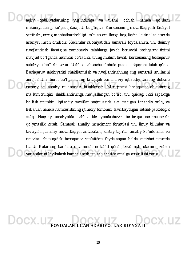 aqliy   qobiliyatlarining   yig‘indisiga   va   ularni   ochish   hamda   qo‘llash
imkoniyatlariga ko‘proq darajada bog‘liqdir. Korxonaning muvaffaqiyatli faoliyat
yuritishi, uning raqobatbardoshligi ko‘plab omillarga bog‘liqdir, lekin ular orasida
asosiysi   inson   omilidir.   Xodimlar   salohiyatidan   samarali   foydalanish,   uni   doimiy
rivojlantirish   faqatgina   zamonaviy   talablarga   javob   beruvchi   boshqaruv   tizimi
mavjud bo‘lganda mumkin bo‘ladiki, uning muhim tavsifi korxonaning boshqaruv
salohiyati   bo‘lishi   zarur.   Ushbu   tushuncha   alohida   puxta   tadqiqotni   talab   qiladi.
Boshqaruv   salohiyatini   shakllantirish   va   rivojlantirishning   eng   samarali   usullarini
aniqlashdan   iborat   bo‘lgan   uning   tadqiqoti   zamonaviy   iqtisodiy   fanning   dolzarb
nazariy   va   amaliy   muammosi   hisoblanadi.   Menejment   boshqaruv   ob’ektining
ma’lum   xulqini   shaklllantirishga   mo‘ljallangan   bo‘lib,   uni   quidagi   ikki   aspektga
bo‘lish   mumkin:   iqtisodiy   tavsiflar   majmuasida   aks   etadigan   iqtisodiy   xulq,   va
kelishish hamda hamkorlikning ijtimoiy tomonini tavsiflaydigan sotsial-psixologik
xulq.   Haqiqiy   amaliyotda   ushbu   ikki   yondashuvni   bir-biriga   qarama-qarshi
qo‘ymaslik   kerak.   Samarali   amaliy   menejment   formulasi   uni   ilmiy   bilimlar   va
tavsiyalar,   amaliy  muvaffaqiyat   andazalari,   kasbiy   tajriba,   amaliy   ko‘nikmalar   va
uquvlar,   shuningdek   boshqaruv   san’atidan   foydalangan   holda   qurishni   nazarda
tutadi.   Bularning   barchasi   muammolarni   tahlil   qilish,   tekshirish,   ularning   echim
variantlarini loyihalash hamda asosli tanlash asosida amalga oshirilishi zarur.
FOYDALANILGAN ADABIYOTLAR RO’YXATI
30 