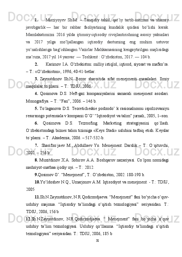 1. Mirziyoyev   Sh.M.   –   Tanqidiy   tahlil,   qat iy   tartib-intizom   va   shaxsiyʼ
javobgarlik   —   har   bir   rahbar   faoliyatining   kundalik   qoidasi   bo‘lishi   kerak.
Mamlakatimizni   2016   yilda   ijtimoiy-iqtisodiy   rivojlantirishning   asosiy   yakunlari
va   2017   yilga   mo‘ljallangan   iqtisodiy   dasturning   eng   muhim   ustuvor
yo‘nalishlariga   bag‘ishlangan   Vazirlar   Mahkamasining   kengaytirilgan   majlisidagi
ma ruza, 2017 yil 14 yanvar 	
ʼ   — Toshkent   : O‘zbekiston, 2017.   — 104 b.
2. Karimov I.A. O’zbekiston: milliy istiqlol, iqtisod, siyosat va mafko’ra.
– T.: «O’zbekiston», 1996, 40-41-betlar.
3.   Zaynutdinov   Sh.N.   Bozor   sharoitida   sifat   m е n е jm е nti   masalalari.   Ilmiy
maqolalar to`plami. – T.: TDIU, 2006.
4.   Qosimova   D.S.   N е ft-gaz   kompaniyalarini   samarali   menejment   asoslari.
Monografiya. – T.: “Fan”, 2006. – 146 b. 
5.   To`laganova   D.S.   T е or е tich е ski е   podxodo’   k   rasionalnomu   ispolzovaniyu
r е sursnogo pot е nsiala v kompanii G’G’ “Iqtisodiyot va talim” jurnali, 2005, 1–son.
6.   Qosimova   D.S.   Tezroofing.   Mark е ting   strat е giyasini   qo`llash.
O`zb е kistondagi bizn е s talim tizimiga «K е ys Stadi» uslubini tadbiq etish. K е yslar
to`plami. – T.: Akademia, 2006. – 517-532-b. 
7.     Sharifxo`ja е v   M.,   Abdulla е v   Yo.   M е n е jm е nt.   Darslik   –   T.:   O`qituvchi,
2002. – 256 b.
8.   Muxitdinov   X.A.   Sobirov   A.A.   Boshqaruv   nazariyasi.   Co`lpon   nomidagi
nashriyot-matbaa ijodiy uyi. – T.: 2012.
9. Qosimov G’. “Menejment”, T.: O’zbekiston, 2002. 180-190 b.
10. Yo‘ldoshev N.Q., Umarjonov A.M. Iqtisodiyot va menejment. - T.: TDIU,
2005
11. Sh.N.Zaynutdinov, N.R.Qodirxodjaeva. “Menejment” fani bo‘yicha o‘quv-
uslubiy   majmua.   “Iqtisodiy   ta’limdagi   o‘qitish   texnologiyasi”   seriyasidan.   T.:
TDIU, 2006, 156 b
12. Sh.N.Zaynutdinov,   N.R.Qodirxodjaeva.   “   Menejment”   fani   bo‘yicha   o‘quv
uslubiy   ta’lim   texnologiyasi.   Uslubiy   qo‘llanma.   “Iqtisodiy   ta’limdagi   o‘qitish
texnologiyasi” seriyasidan. T.: TDIU, 2006, 185 b
31 