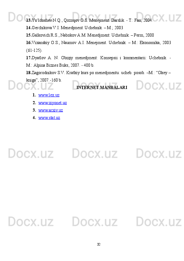 13. Yo‘ldoshev N.Q., Qozoqov O.S. Menejment. Darslik. - T.: Fan, 2004.
14. Gerchikova V.I. Menedjment. Uchebnik. – M.; 2003
15. Galkovich R.S., Nabokov A.M. Menedjment. Uchebnik. – Perm, 2000
16. Vixanskiy   O.S.,   Naumov   A.I.   Menejment.   Uchebnik.   –   M.:   Ekonomika ,   2003
(61-125).
17. Dyatlov   A.   N.   Ob щ iy   menedjment:   Konsepsii   i   kommentarii:   Uchebnik.   -
M.:   Alpina Biznes Buks , 2007. - 400 b.
18. Zagorodnikov S.V. Kratkiy kurs po menedjmentu: ucheb. posob. –M.: “Okey –
kniga”, 2007.-160 b.
INTERNET MANBALARI
1. www.lex.uz   
2. www.ziyonet.uz   
3. www.arxiv.uz   
4. www.stat.uz     
32 