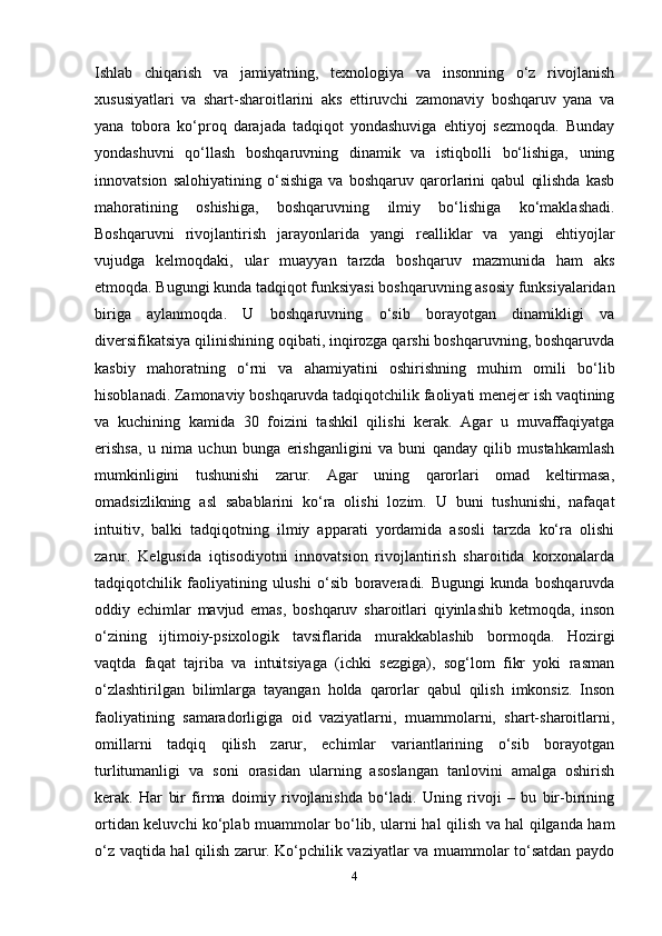 Ishlab   chiqarish   va   jamiyatning,   texnologiya   va   insonning   o‘z   rivojlanish
xususiyatlari   va   shart-sharoitlarini   aks   ettiruvchi   zamonaviy   boshqaruv   yana   va
yana   tobora   ko‘proq   darajada   tadqiqot   yondashuviga   ehtiyoj   sezmoqda.   Bunday
yondashuvni   qo‘llash   boshqaruvning   dinamik   va   istiqbolli   bo‘lishiga,   uning
innovatsion   salohiyatining   o‘sishiga   va   boshqaruv   qarorlarini   qabul   qilishda   kasb
mahoratining   oshishiga,   boshqaruvning   ilmiy   bo‘lishiga   ko‘maklashadi.
Boshqaruvni   rivojlantirish   jarayonlarida   yangi   realliklar   va   yangi   ehtiyojlar
vujudga   kelmoqdaki,   ular   muayyan   tarzda   boshqaruv   mazmunida   ham   aks
etmoqda. Bugungi kunda tadqiqot funksiyasi boshqaruvning asosiy funksiyalaridan
biriga   aylanmoqda.   U   boshqaruvning   o‘sib   borayotgan   dinamikligi   va
diversifikatsiya qilinishining oqibati, inqirozga qarshi boshqaruvning, boshqaruvda
kasbiy   mahoratning   o‘rni   va   ahamiyatini   oshirishning   muhim   omili   bo‘lib
hisoblanadi. Zamonaviy boshqaruvda tadqiqotchilik faoliyati menejer ish vaqtining
va   kuchining   kamida   30   foizini   tashkil   qilishi   kerak.   Agar   u   muvaffaqiyatga
erishsa,   u   nima   uchun   bunga   erishganligini   va   buni   qanday   qilib   mustahkamlash
mumkinligini   tushunishi   zarur.   Agar   uning   qarorlari   omad   keltirmasa,
omadsizlikning   asl   sabablarini   ko‘ra   olishi   lozim.   U   buni   tushunishi,   nafaqat
intuitiv,   balki   tadqiqotning   ilmiy   apparati   yordamida   asosli   tarzda   ko‘ra   olishi
zarur.   Kelgusida   iqtisodiyotni   innovatsion   rivojlantirish   sharoitida   korxonalarda
tadqiqotchilik   faoliyatining   ulushi   o‘sib   boraveradi.   Bugungi   kunda   boshqaruvda
oddiy   echimlar   mavjud   emas,   boshqaruv   sharoitlari   qiyinlashib   ketmoqda,   inson
o‘zining   ijtimoiy-psixologik   tavsiflarida   murakkablashib   bormoqda.   Hozirgi
vaqtda   faqat   tajriba   va   intuitsiyaga   (ichki   sezgiga),   sog‘lom   fikr   yoki   rasman
o‘zlashtirilgan   bilimlarga   tayangan   holda   qarorlar   qabul   qilish   imkonsiz.   Inson
faoliyatining   samaradorligiga   oid   vaziyatlarni,   muammolarni,   shart-sharoitlarni,
omillarni   tadqiq   qilish   zarur,   echimlar   variantlarining   o‘sib   borayotgan
turlitumanligi   va   soni   orasidan   ularning   asoslangan   tanlovini   amalga   oshirish
kerak.   Har   bir   firma   doimiy   rivojlanishda   bo‘ladi.   Uning   rivoji   –   bu   bir-birining
ortidan keluvchi ko‘plab muammolar bo‘lib, ularni hal qilish va hal qilganda ham
o‘z vaqtida hal qilish zarur. Ko‘pchilik vaziyatlar va muammolar to‘satdan paydo
4 