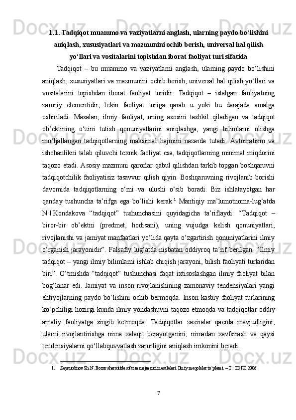 1.1.  Tadqiqot muammo va vaziyatlarni anglash, ularning paydo bo‘lishini
aniqlash, xususiyatlari va mazmunini ochib berish, universal hal qilish
yo‘llari va vositalarini topishdan iborat faoliyat turi sifatida
Tadqiqot   –   bu   muammo   va   vaziyatlarni   anglash,   ularning   paydo   bo‘lishini
aniqlash, xususiyatlari  va mazmunini ochib berish, universal  hal qilish yo‘llari va
vositalarini   topishdan   iborat   faoliyat   turidir.   Tadqiqot   –   istalgan   faoliyatning
zaruriy   elementidir,   lekin   faoliyat   turiga   qarab   u   yoki   bu   darajada   amalga
oshiriladi.   Masalan,   ilmiy   faoliyat,   uning   asosini   tashkil   qiladigan   va   tadqiqot
ob’ektining   o‘zini   tutish   qonuniyatlarini   aniqlashga,   yangi   bilimlarni   olishga
mo‘ljallangan   tadqiqotlarning   maksimal   hajmini   nazarda   tutadi.   Avtomatizm   va
ishchanlikni   talab qiluvchi   texnik faoliyat   esa,  tadqiqotlarning  minimal  miqdorini
taqozo etadi. Asosiy mazmuni qarorlar qabul qilishdan tarkib topgan boshqaruvni
tadqiqotchilik   faoliyatisiz   tasavvur   qilish   qiyin.   Boshqaruvning   rivojlanib   borishi
davomida   tadqiqotlarning   o‘rni   va   ulushi   o‘sib   boradi.   Biz   ishlatayotgan   har
qanday   tushuncha   ta’rifga   ega   bo‘lishi   kerak. 1
  Mantiqiy   ma’lumotnoma-lug‘atda
N.I.Kondakova   “tadqiqot”   tushunchasini   quyidagicha   ta’riflaydi:   “Tadqiqot   –
biror-bir   ob’ektni   (predmet,   hodisani),   uning   vujudga   kelish   qonuniyatlari,
rivojlanishi va jamiyat manfaatlari yo‘lida qayta o‘zgartirish qonuniyatlarini ilmiy
o‘rganish   jarayonidir”.   Falsafiy   lug‘atda   nisbatan   oddiyroq   ta’rif   berilgan:   “Ilmiy
tadqiqot – yangi ilmiy bilimlarni ishlab chiqish jarayoni, bilish faoliyati turlaridan
biri”.   O‘tmishda   “tadqiqot”   tushunchasi   faqat   ixtisoslashgan   ilmiy   faoliyat   bilan
bog‘lanar   edi.   Jamiyat   va   inson   rivojlanishining   zamonaviy   tendensiyalari   yangi
ehtiyojlarning   paydo   bo‘lishini   ochib   bermoqda.   Inson   kasbiy   faoliyat   turlarining
ko‘pchiligi hozirgi kunda ilmiy yondashuvni taqozo etmoqda va tadqiqotlar oddiy
amaliy   faoliyatga   singib   ketmoqda.   Tadqiqotlar   zaxiralar   qaerda   mavjudligini,
ularni   rivojlantirishga   nima   xalaqit   berayotganini,   nimadan   xavfsirash   va   qaysi
tendensiyalarni qo‘llabquvvatlash zarurligini aniqlash imkonini beradi.
__________________________
1. Zaynutdinov Sh.N. Bozor sharoitida sifat m е n е jm е nti masalalari. Ilmiy maqolalar to`plami. – T.: TDIU, 2006
7 